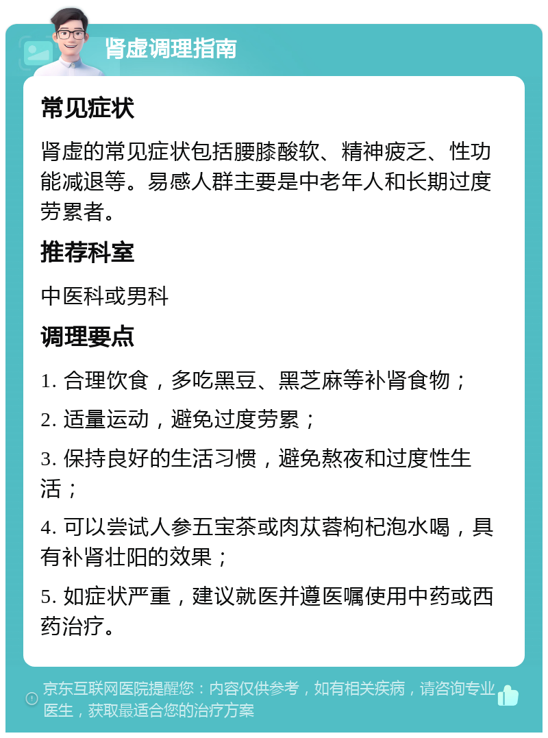 肾虚调理指南 常见症状 肾虚的常见症状包括腰膝酸软、精神疲乏、性功能减退等。易感人群主要是中老年人和长期过度劳累者。 推荐科室 中医科或男科 调理要点 1. 合理饮食，多吃黑豆、黑芝麻等补肾食物； 2. 适量运动，避免过度劳累； 3. 保持良好的生活习惯，避免熬夜和过度性生活； 4. 可以尝试人参五宝茶或肉苁蓉枸杞泡水喝，具有补肾壮阳的效果； 5. 如症状严重，建议就医并遵医嘱使用中药或西药治疗。