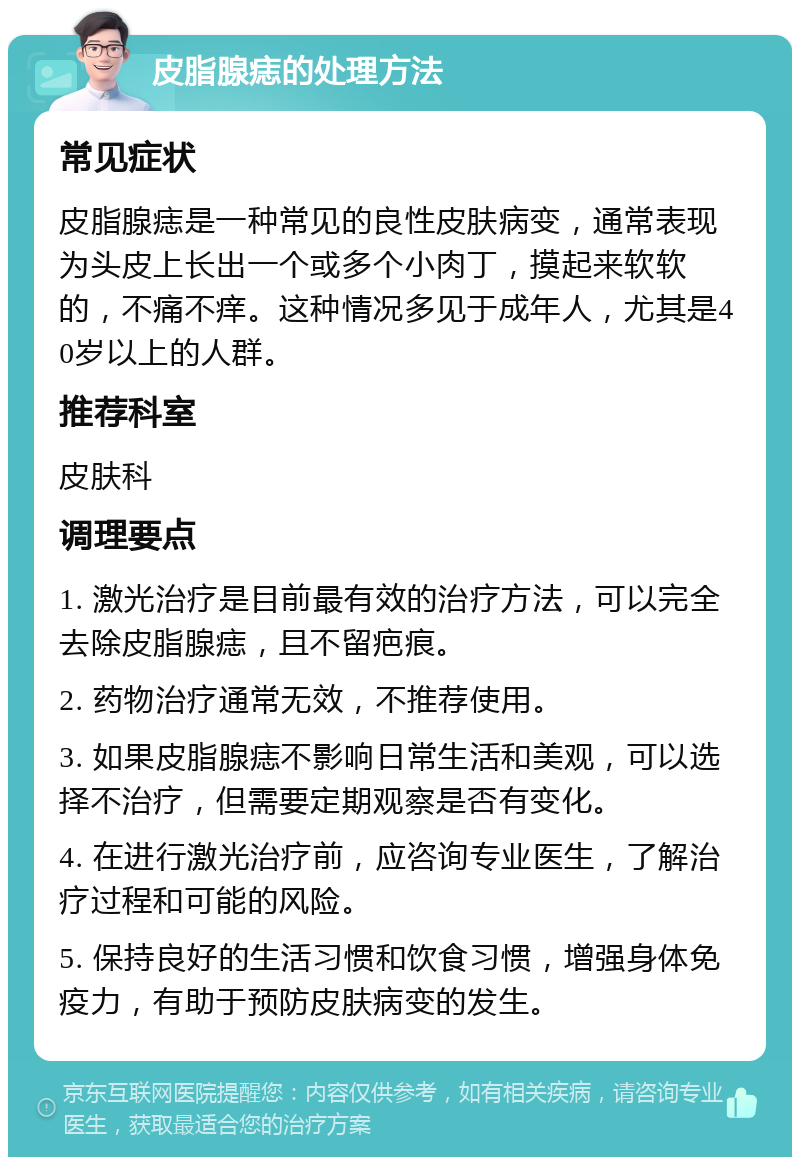 皮脂腺痣的处理方法 常见症状 皮脂腺痣是一种常见的良性皮肤病变，通常表现为头皮上长出一个或多个小肉丁，摸起来软软的，不痛不痒。这种情况多见于成年人，尤其是40岁以上的人群。 推荐科室 皮肤科 调理要点 1. 激光治疗是目前最有效的治疗方法，可以完全去除皮脂腺痣，且不留疤痕。 2. 药物治疗通常无效，不推荐使用。 3. 如果皮脂腺痣不影响日常生活和美观，可以选择不治疗，但需要定期观察是否有变化。 4. 在进行激光治疗前，应咨询专业医生，了解治疗过程和可能的风险。 5. 保持良好的生活习惯和饮食习惯，增强身体免疫力，有助于预防皮肤病变的发生。