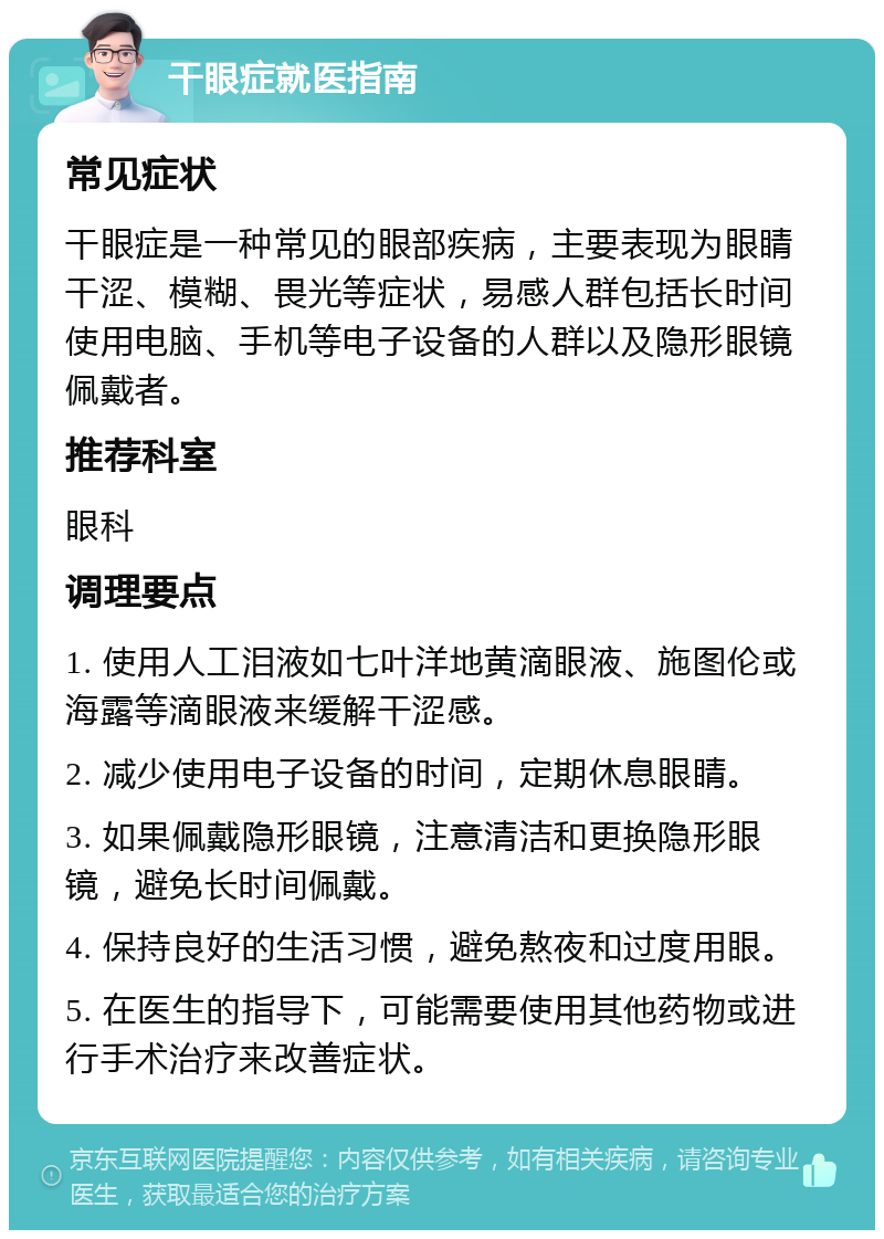 干眼症就医指南 常见症状 干眼症是一种常见的眼部疾病，主要表现为眼睛干涩、模糊、畏光等症状，易感人群包括长时间使用电脑、手机等电子设备的人群以及隐形眼镜佩戴者。 推荐科室 眼科 调理要点 1. 使用人工泪液如七叶洋地黄滴眼液、施图伦或海露等滴眼液来缓解干涩感。 2. 减少使用电子设备的时间，定期休息眼睛。 3. 如果佩戴隐形眼镜，注意清洁和更换隐形眼镜，避免长时间佩戴。 4. 保持良好的生活习惯，避免熬夜和过度用眼。 5. 在医生的指导下，可能需要使用其他药物或进行手术治疗来改善症状。