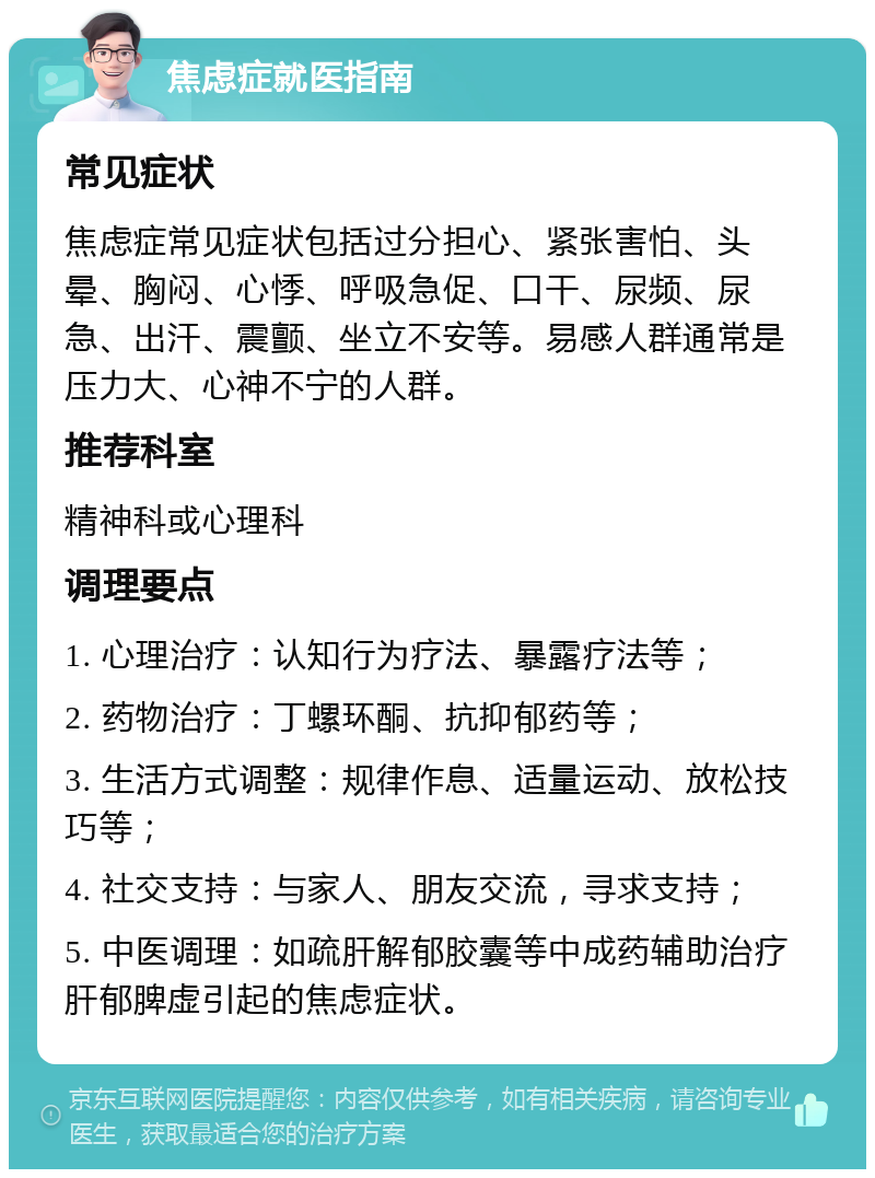 焦虑症就医指南 常见症状 焦虑症常见症状包括过分担心、紧张害怕、头晕、胸闷、心悸、呼吸急促、口干、尿频、尿急、出汗、震颤、坐立不安等。易感人群通常是压力大、心神不宁的人群。 推荐科室 精神科或心理科 调理要点 1. 心理治疗：认知行为疗法、暴露疗法等； 2. 药物治疗：丁螺环酮、抗抑郁药等； 3. 生活方式调整：规律作息、适量运动、放松技巧等； 4. 社交支持：与家人、朋友交流，寻求支持； 5. 中医调理：如疏肝解郁胶囊等中成药辅助治疗肝郁脾虚引起的焦虑症状。