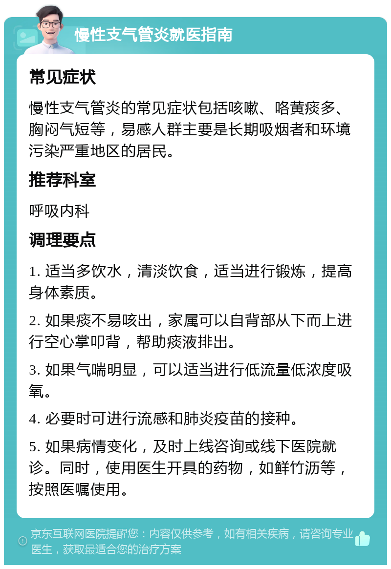 慢性支气管炎就医指南 常见症状 慢性支气管炎的常见症状包括咳嗽、咯黄痰多、胸闷气短等，易感人群主要是长期吸烟者和环境污染严重地区的居民。 推荐科室 呼吸内科 调理要点 1. 适当多饮水，清淡饮食，适当进行锻炼，提高身体素质。 2. 如果痰不易咳出，家属可以自背部从下而上进行空心掌叩背，帮助痰液排出。 3. 如果气喘明显，可以适当进行低流量低浓度吸氧。 4. 必要时可进行流感和肺炎疫苗的接种。 5. 如果病情变化，及时上线咨询或线下医院就诊。同时，使用医生开具的药物，如鲜竹沥等，按照医嘱使用。