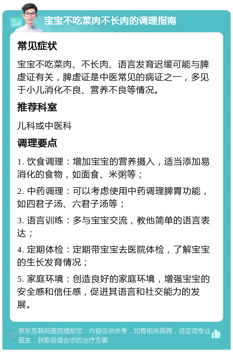 宝宝不吃菜肉不长肉的调理指南 常见症状 宝宝不吃菜肉、不长肉、语言发育迟缓可能与脾虚证有关，脾虚证是中医常见的病证之一，多见于小儿消化不良、营养不良等情况。 推荐科室 儿科或中医科 调理要点 1. 饮食调理：增加宝宝的营养摄入，适当添加易消化的食物，如面食、米粥等； 2. 中药调理：可以考虑使用中药调理脾胃功能，如四君子汤、六君子汤等； 3. 语言训练：多与宝宝交流，教他简单的语言表达； 4. 定期体检：定期带宝宝去医院体检，了解宝宝的生长发育情况； 5. 家庭环境：创造良好的家庭环境，增强宝宝的安全感和信任感，促进其语言和社交能力的发展。