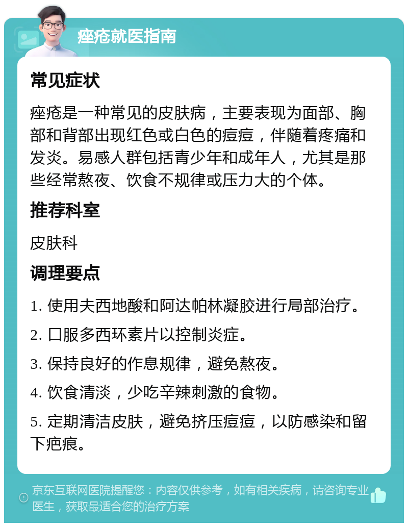 痤疮就医指南 常见症状 痤疮是一种常见的皮肤病，主要表现为面部、胸部和背部出现红色或白色的痘痘，伴随着疼痛和发炎。易感人群包括青少年和成年人，尤其是那些经常熬夜、饮食不规律或压力大的个体。 推荐科室 皮肤科 调理要点 1. 使用夫西地酸和阿达帕林凝胶进行局部治疗。 2. 口服多西环素片以控制炎症。 3. 保持良好的作息规律，避免熬夜。 4. 饮食清淡，少吃辛辣刺激的食物。 5. 定期清洁皮肤，避免挤压痘痘，以防感染和留下疤痕。