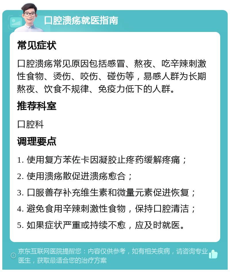 口腔溃疡就医指南 常见症状 口腔溃疡常见原因包括感冒、熬夜、吃辛辣刺激性食物、烫伤、咬伤、碰伤等，易感人群为长期熬夜、饮食不规律、免疫力低下的人群。 推荐科室 口腔科 调理要点 1. 使用复方苯佐卡因凝胶止疼药缓解疼痛； 2. 使用溃疡散促进溃疡愈合； 3. 口服善存补充维生素和微量元素促进恢复； 4. 避免食用辛辣刺激性食物，保持口腔清洁； 5. 如果症状严重或持续不愈，应及时就医。