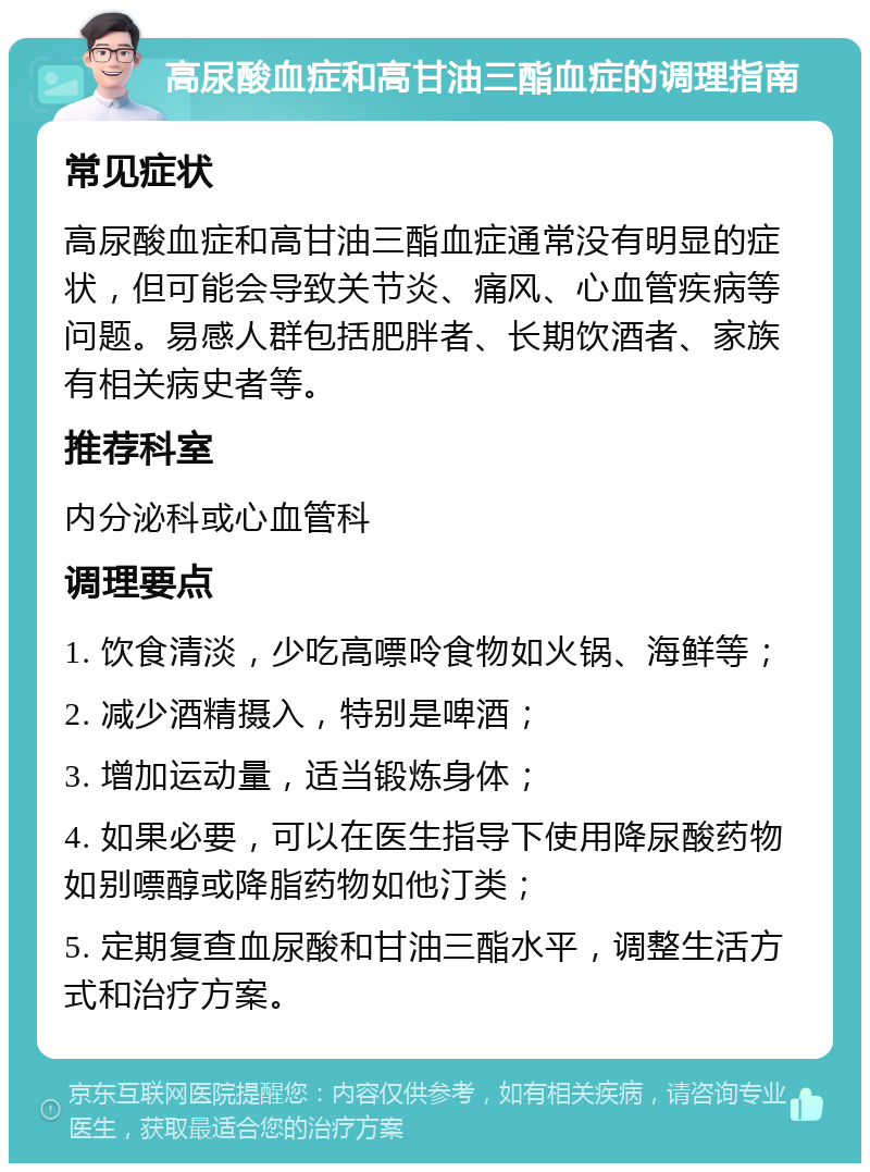 高尿酸血症和高甘油三酯血症的调理指南 常见症状 高尿酸血症和高甘油三酯血症通常没有明显的症状，但可能会导致关节炎、痛风、心血管疾病等问题。易感人群包括肥胖者、长期饮酒者、家族有相关病史者等。 推荐科室 内分泌科或心血管科 调理要点 1. 饮食清淡，少吃高嘌呤食物如火锅、海鲜等； 2. 减少酒精摄入，特别是啤酒； 3. 增加运动量，适当锻炼身体； 4. 如果必要，可以在医生指导下使用降尿酸药物如别嘌醇或降脂药物如他汀类； 5. 定期复查血尿酸和甘油三酯水平，调整生活方式和治疗方案。