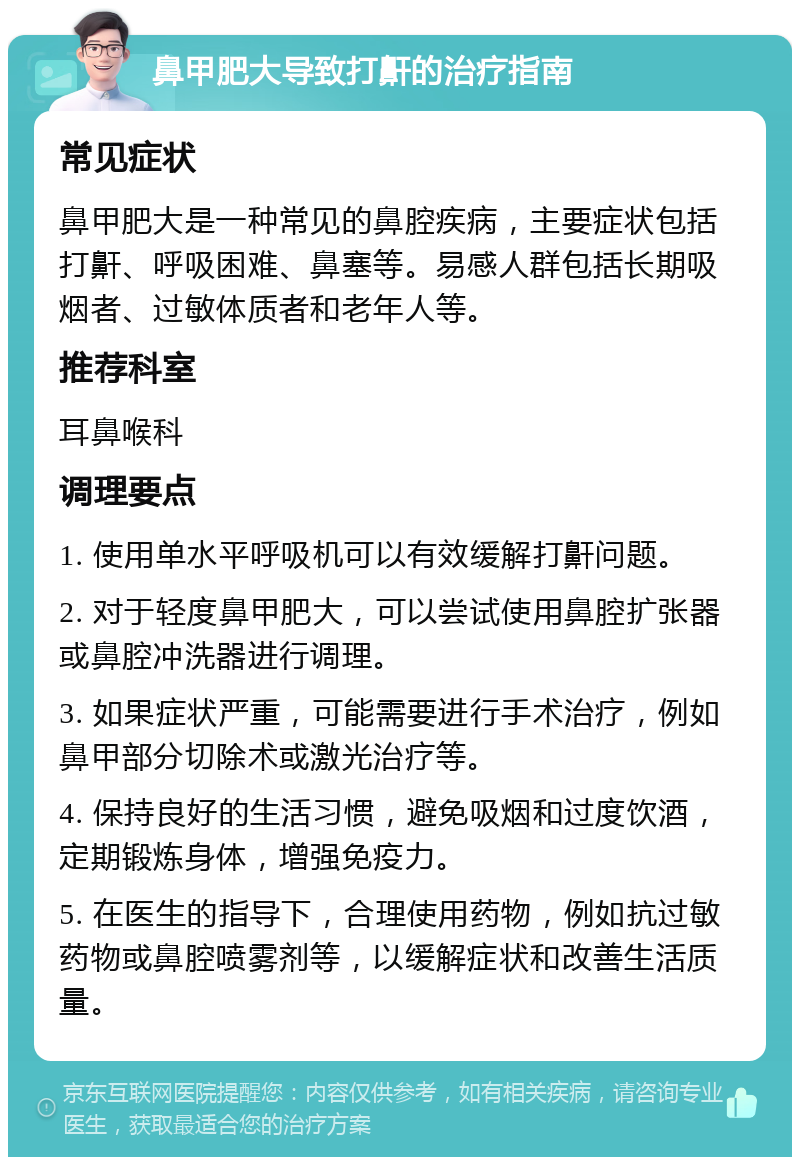 鼻甲肥大导致打鼾的治疗指南 常见症状 鼻甲肥大是一种常见的鼻腔疾病，主要症状包括打鼾、呼吸困难、鼻塞等。易感人群包括长期吸烟者、过敏体质者和老年人等。 推荐科室 耳鼻喉科 调理要点 1. 使用单水平呼吸机可以有效缓解打鼾问题。 2. 对于轻度鼻甲肥大，可以尝试使用鼻腔扩张器或鼻腔冲洗器进行调理。 3. 如果症状严重，可能需要进行手术治疗，例如鼻甲部分切除术或激光治疗等。 4. 保持良好的生活习惯，避免吸烟和过度饮酒，定期锻炼身体，增强免疫力。 5. 在医生的指导下，合理使用药物，例如抗过敏药物或鼻腔喷雾剂等，以缓解症状和改善生活质量。