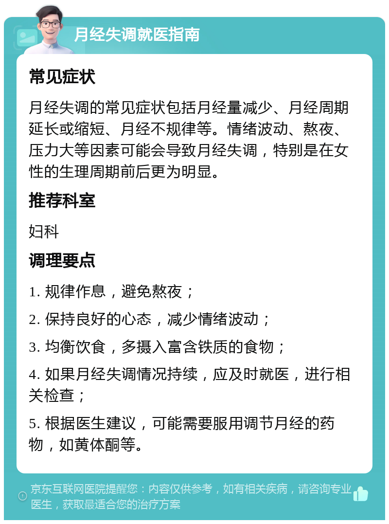 月经失调就医指南 常见症状 月经失调的常见症状包括月经量减少、月经周期延长或缩短、月经不规律等。情绪波动、熬夜、压力大等因素可能会导致月经失调，特别是在女性的生理周期前后更为明显。 推荐科室 妇科 调理要点 1. 规律作息，避免熬夜； 2. 保持良好的心态，减少情绪波动； 3. 均衡饮食，多摄入富含铁质的食物； 4. 如果月经失调情况持续，应及时就医，进行相关检查； 5. 根据医生建议，可能需要服用调节月经的药物，如黄体酮等。