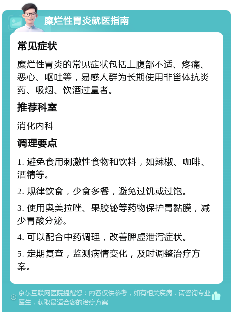 糜烂性胃炎就医指南 常见症状 糜烂性胃炎的常见症状包括上腹部不适、疼痛、恶心、呕吐等，易感人群为长期使用非甾体抗炎药、吸烟、饮酒过量者。 推荐科室 消化内科 调理要点 1. 避免食用刺激性食物和饮料，如辣椒、咖啡、酒精等。 2. 规律饮食，少食多餐，避免过饥或过饱。 3. 使用奥美拉唑、果胶铋等药物保护胃黏膜，减少胃酸分泌。 4. 可以配合中药调理，改善脾虚泄泻症状。 5. 定期复查，监测病情变化，及时调整治疗方案。