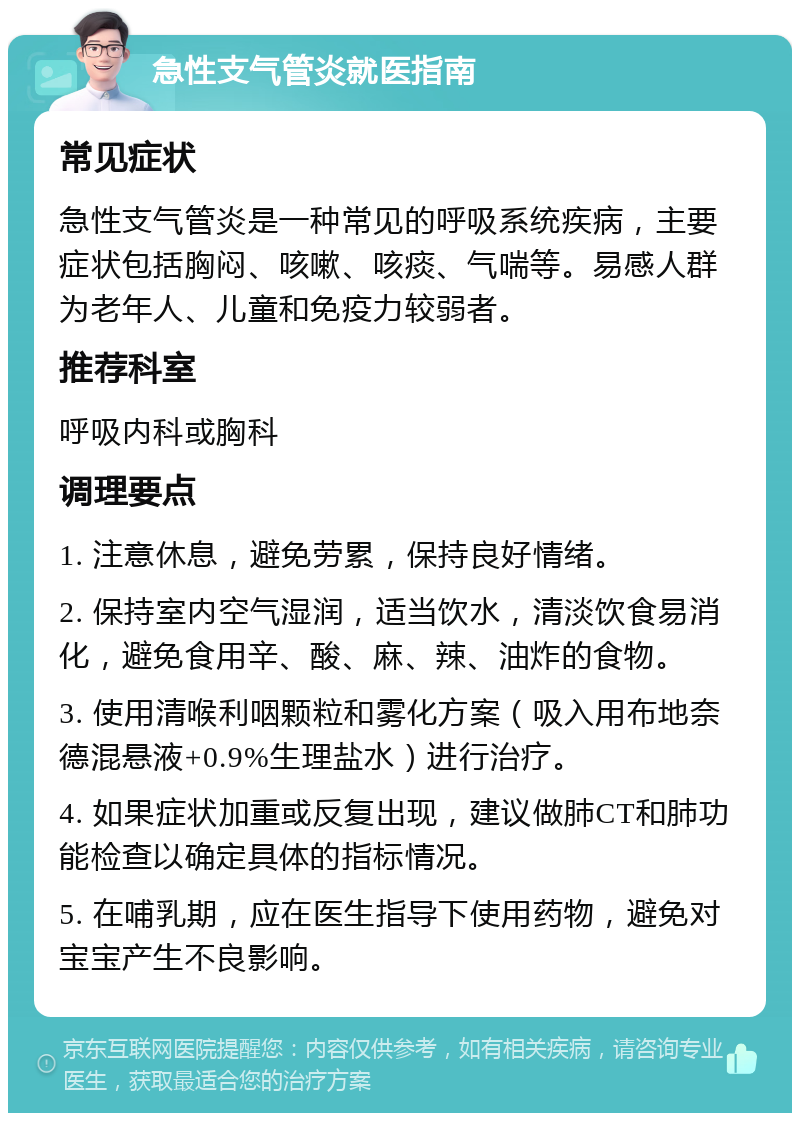 急性支气管炎就医指南 常见症状 急性支气管炎是一种常见的呼吸系统疾病，主要症状包括胸闷、咳嗽、咳痰、气喘等。易感人群为老年人、儿童和免疫力较弱者。 推荐科室 呼吸内科或胸科 调理要点 1. 注意休息，避免劳累，保持良好情绪。 2. 保持室内空气湿润，适当饮水，清淡饮食易消化，避免食用辛、酸、麻、辣、油炸的食物。 3. 使用清喉利咽颗粒和雾化方案（吸入用布地奈德混悬液+0.9%生理盐水）进行治疗。 4. 如果症状加重或反复出现，建议做肺CT和肺功能检查以确定具体的指标情况。 5. 在哺乳期，应在医生指导下使用药物，避免对宝宝产生不良影响。