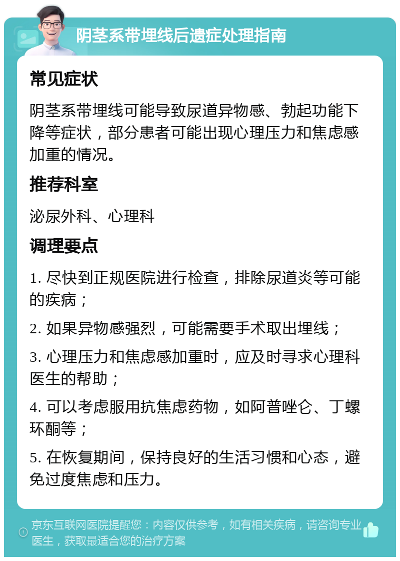 阴茎系带埋线后遗症处理指南 常见症状 阴茎系带埋线可能导致尿道异物感、勃起功能下降等症状，部分患者可能出现心理压力和焦虑感加重的情况。 推荐科室 泌尿外科、心理科 调理要点 1. 尽快到正规医院进行检查，排除尿道炎等可能的疾病； 2. 如果异物感强烈，可能需要手术取出埋线； 3. 心理压力和焦虑感加重时，应及时寻求心理科医生的帮助； 4. 可以考虑服用抗焦虑药物，如阿普唑仑、丁螺环酮等； 5. 在恢复期间，保持良好的生活习惯和心态，避免过度焦虑和压力。