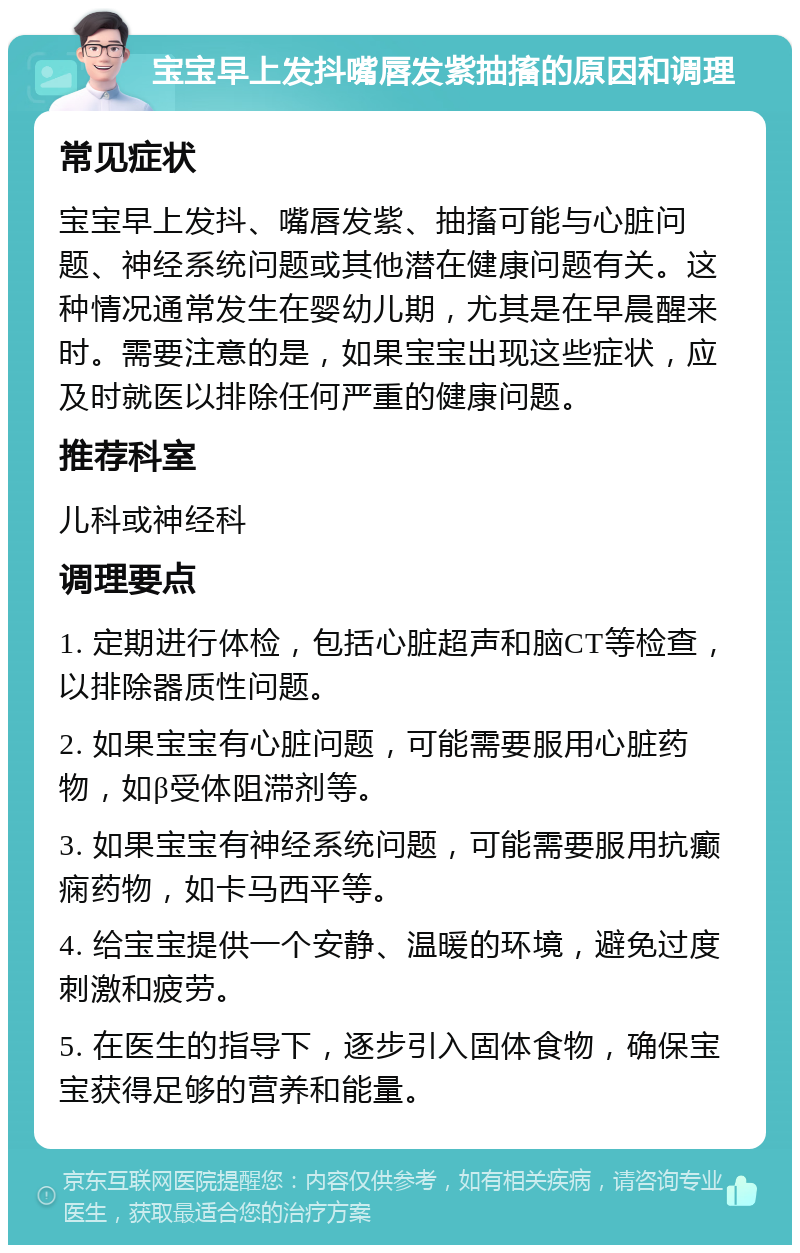 宝宝早上发抖嘴唇发紫抽搐的原因和调理 常见症状 宝宝早上发抖、嘴唇发紫、抽搐可能与心脏问题、神经系统问题或其他潜在健康问题有关。这种情况通常发生在婴幼儿期，尤其是在早晨醒来时。需要注意的是，如果宝宝出现这些症状，应及时就医以排除任何严重的健康问题。 推荐科室 儿科或神经科 调理要点 1. 定期进行体检，包括心脏超声和脑CT等检查，以排除器质性问题。 2. 如果宝宝有心脏问题，可能需要服用心脏药物，如β受体阻滞剂等。 3. 如果宝宝有神经系统问题，可能需要服用抗癫痫药物，如卡马西平等。 4. 给宝宝提供一个安静、温暖的环境，避免过度刺激和疲劳。 5. 在医生的指导下，逐步引入固体食物，确保宝宝获得足够的营养和能量。