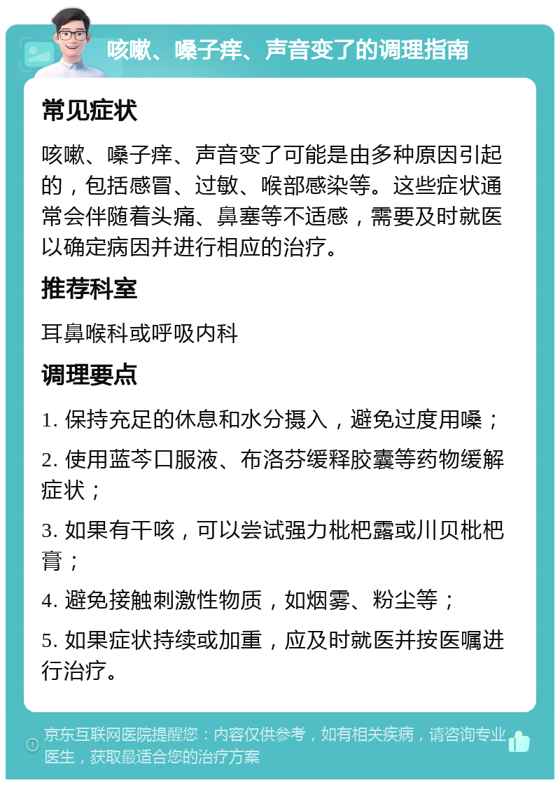 咳嗽、嗓子痒、声音变了的调理指南 常见症状 咳嗽、嗓子痒、声音变了可能是由多种原因引起的，包括感冒、过敏、喉部感染等。这些症状通常会伴随着头痛、鼻塞等不适感，需要及时就医以确定病因并进行相应的治疗。 推荐科室 耳鼻喉科或呼吸内科 调理要点 1. 保持充足的休息和水分摄入，避免过度用嗓； 2. 使用蓝芩口服液、布洛芬缓释胶囊等药物缓解症状； 3. 如果有干咳，可以尝试强力枇杷露或川贝枇杷膏； 4. 避免接触刺激性物质，如烟雾、粉尘等； 5. 如果症状持续或加重，应及时就医并按医嘱进行治疗。