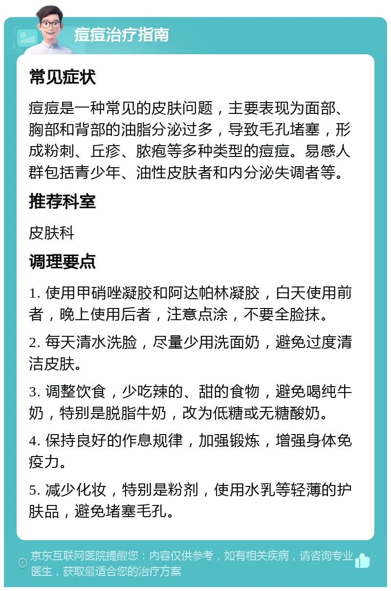 痘痘治疗指南 常见症状 痘痘是一种常见的皮肤问题，主要表现为面部、胸部和背部的油脂分泌过多，导致毛孔堵塞，形成粉刺、丘疹、脓疱等多种类型的痘痘。易感人群包括青少年、油性皮肤者和内分泌失调者等。 推荐科室 皮肤科 调理要点 1. 使用甲硝唑凝胶和阿达帕林凝胶，白天使用前者，晚上使用后者，注意点涂，不要全脸抹。 2. 每天清水洗脸，尽量少用洗面奶，避免过度清洁皮肤。 3. 调整饮食，少吃辣的、甜的食物，避免喝纯牛奶，特别是脱脂牛奶，改为低糖或无糖酸奶。 4. 保持良好的作息规律，加强锻炼，增强身体免疫力。 5. 减少化妆，特别是粉剂，使用水乳等轻薄的护肤品，避免堵塞毛孔。