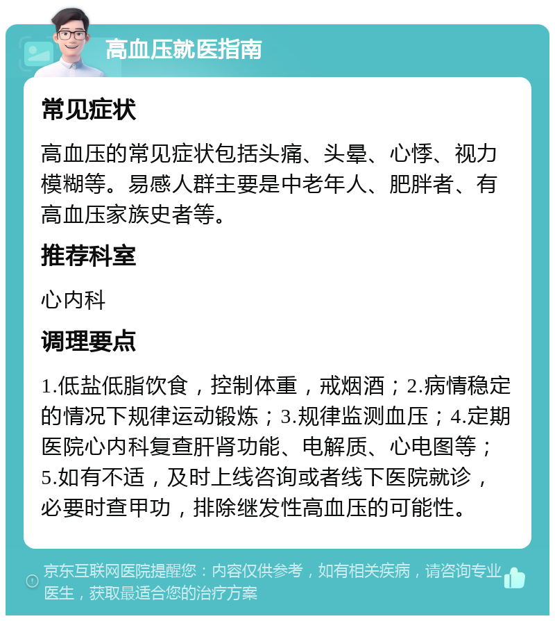 高血压就医指南 常见症状 高血压的常见症状包括头痛、头晕、心悸、视力模糊等。易感人群主要是中老年人、肥胖者、有高血压家族史者等。 推荐科室 心内科 调理要点 1.低盐低脂饮食，控制体重，戒烟酒；2.病情稳定的情况下规律运动锻炼；3.规律监测血压；4.定期医院心内科复查肝肾功能、电解质、心电图等；5.如有不适，及时上线咨询或者线下医院就诊，必要时查甲功，排除继发性高血压的可能性。