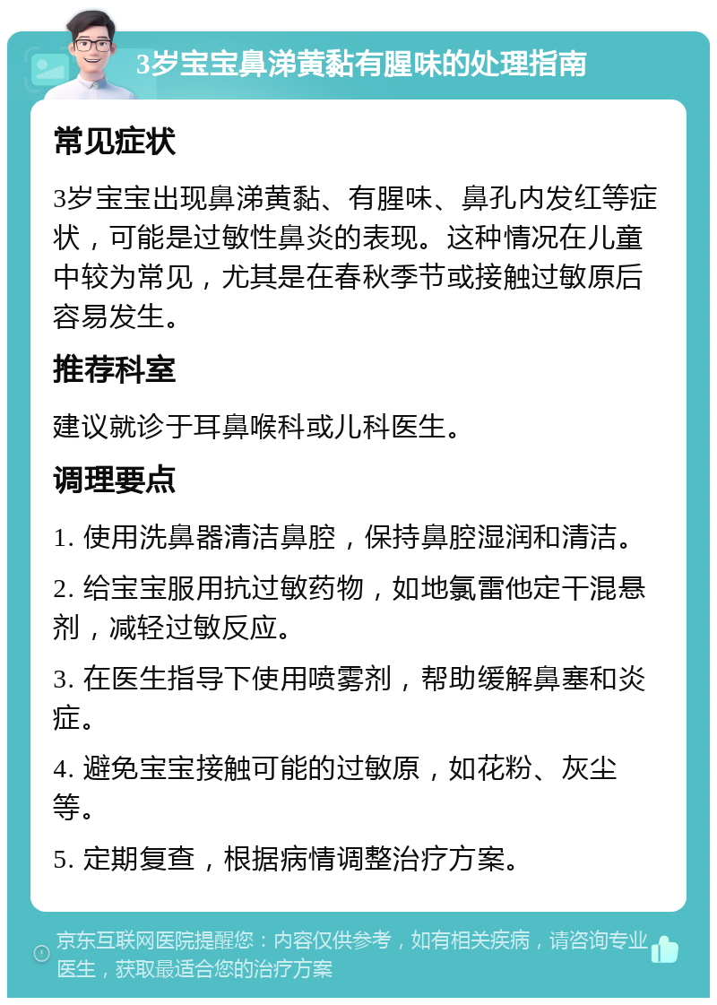 3岁宝宝鼻涕黄黏有腥味的处理指南 常见症状 3岁宝宝出现鼻涕黄黏、有腥味、鼻孔内发红等症状，可能是过敏性鼻炎的表现。这种情况在儿童中较为常见，尤其是在春秋季节或接触过敏原后容易发生。 推荐科室 建议就诊于耳鼻喉科或儿科医生。 调理要点 1. 使用洗鼻器清洁鼻腔，保持鼻腔湿润和清洁。 2. 给宝宝服用抗过敏药物，如地氯雷他定干混悬剂，减轻过敏反应。 3. 在医生指导下使用喷雾剂，帮助缓解鼻塞和炎症。 4. 避免宝宝接触可能的过敏原，如花粉、灰尘等。 5. 定期复查，根据病情调整治疗方案。