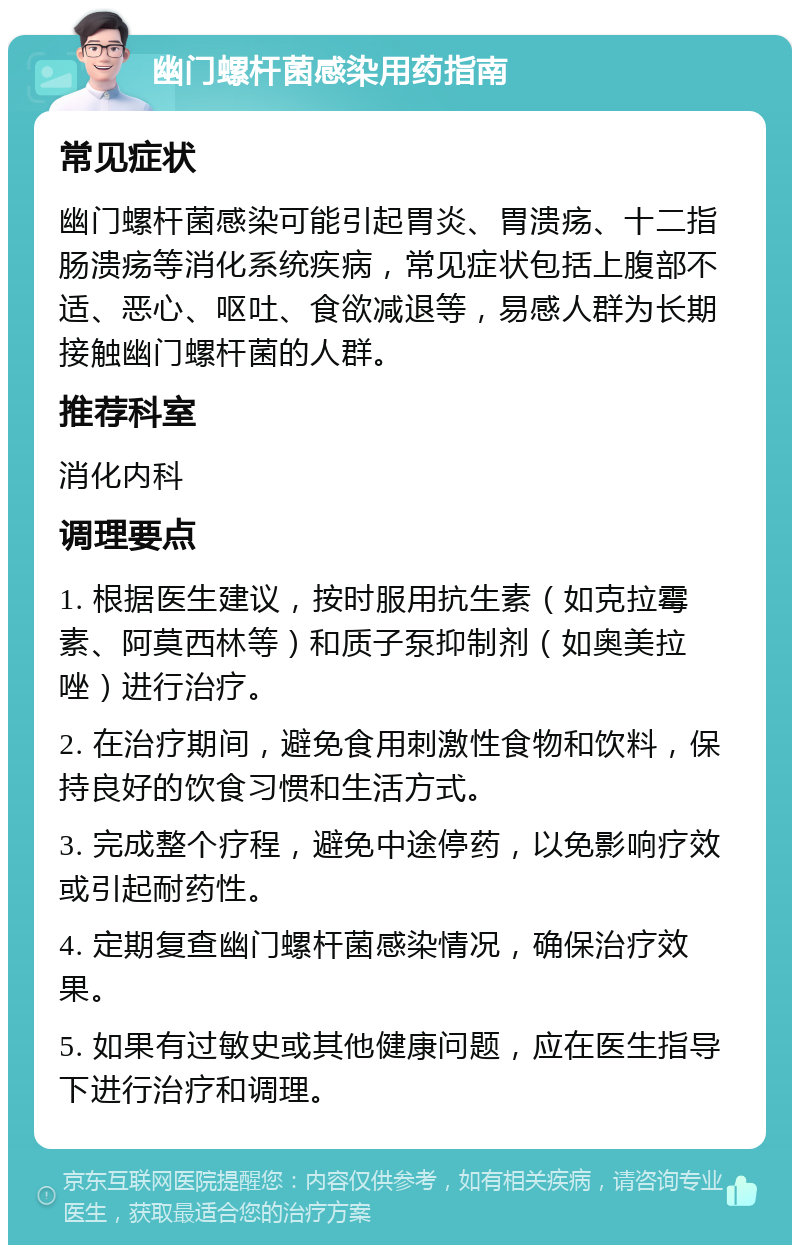 幽门螺杆菌感染用药指南 常见症状 幽门螺杆菌感染可能引起胃炎、胃溃疡、十二指肠溃疡等消化系统疾病，常见症状包括上腹部不适、恶心、呕吐、食欲减退等，易感人群为长期接触幽门螺杆菌的人群。 推荐科室 消化内科 调理要点 1. 根据医生建议，按时服用抗生素（如克拉霉素、阿莫西林等）和质子泵抑制剂（如奥美拉唑）进行治疗。 2. 在治疗期间，避免食用刺激性食物和饮料，保持良好的饮食习惯和生活方式。 3. 完成整个疗程，避免中途停药，以免影响疗效或引起耐药性。 4. 定期复查幽门螺杆菌感染情况，确保治疗效果。 5. 如果有过敏史或其他健康问题，应在医生指导下进行治疗和调理。