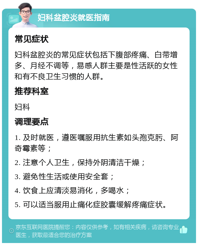 妇科盆腔炎就医指南 常见症状 妇科盆腔炎的常见症状包括下腹部疼痛、白带增多、月经不调等，易感人群主要是性活跃的女性和有不良卫生习惯的人群。 推荐科室 妇科 调理要点 1. 及时就医，遵医嘱服用抗生素如头孢克肟、阿奇霉素等； 2. 注意个人卫生，保持外阴清洁干燥； 3. 避免性生活或使用安全套； 4. 饮食上应清淡易消化，多喝水； 5. 可以适当服用止痛化症胶囊缓解疼痛症状。