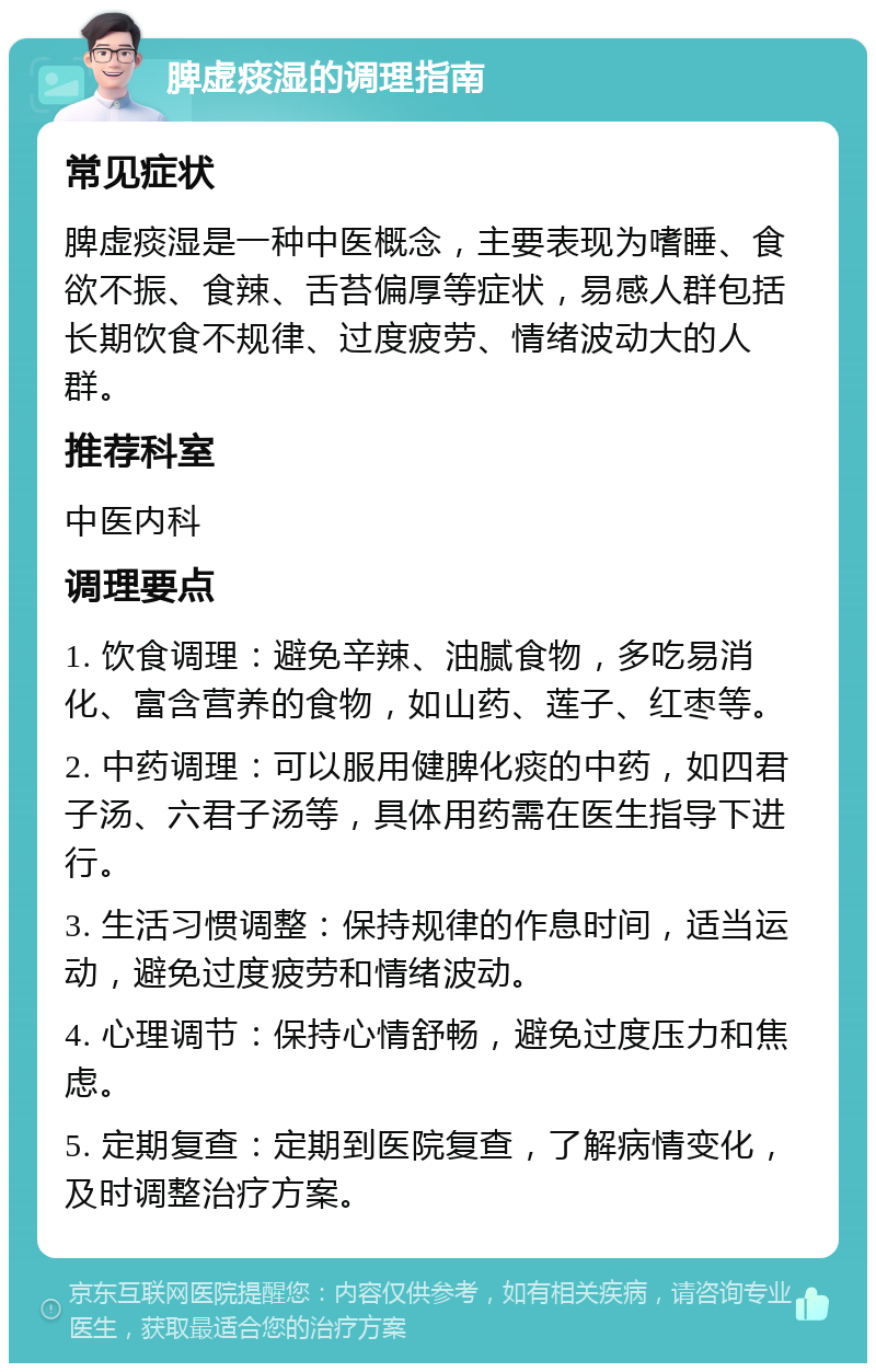 脾虚痰湿的调理指南 常见症状 脾虚痰湿是一种中医概念，主要表现为嗜睡、食欲不振、食辣、舌苔偏厚等症状，易感人群包括长期饮食不规律、过度疲劳、情绪波动大的人群。 推荐科室 中医内科 调理要点 1. 饮食调理：避免辛辣、油腻食物，多吃易消化、富含营养的食物，如山药、莲子、红枣等。 2. 中药调理：可以服用健脾化痰的中药，如四君子汤、六君子汤等，具体用药需在医生指导下进行。 3. 生活习惯调整：保持规律的作息时间，适当运动，避免过度疲劳和情绪波动。 4. 心理调节：保持心情舒畅，避免过度压力和焦虑。 5. 定期复查：定期到医院复查，了解病情变化，及时调整治疗方案。