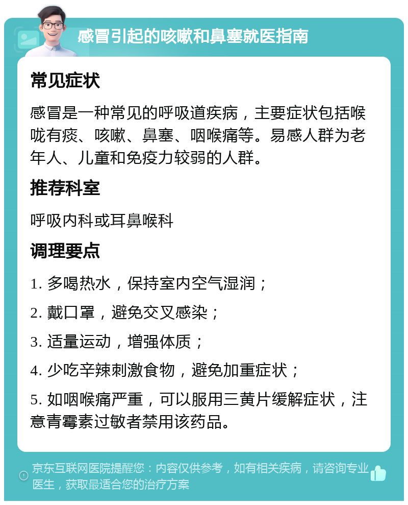 感冒引起的咳嗽和鼻塞就医指南 常见症状 感冒是一种常见的呼吸道疾病，主要症状包括喉咙有痰、咳嗽、鼻塞、咽喉痛等。易感人群为老年人、儿童和免疫力较弱的人群。 推荐科室 呼吸内科或耳鼻喉科 调理要点 1. 多喝热水，保持室内空气湿润； 2. 戴口罩，避免交叉感染； 3. 适量运动，增强体质； 4. 少吃辛辣刺激食物，避免加重症状； 5. 如咽喉痛严重，可以服用三黄片缓解症状，注意青霉素过敏者禁用该药品。