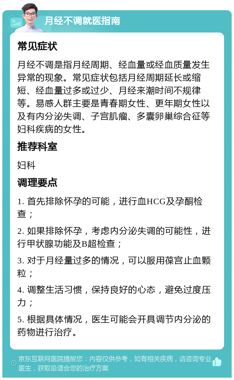 月经不调就医指南 常见症状 月经不调是指月经周期、经血量或经血质量发生异常的现象。常见症状包括月经周期延长或缩短、经血量过多或过少、月经来潮时间不规律等。易感人群主要是青春期女性、更年期女性以及有内分泌失调、子宫肌瘤、多囊卵巢综合征等妇科疾病的女性。 推荐科室 妇科 调理要点 1. 首先排除怀孕的可能，进行血HCG及孕酮检查； 2. 如果排除怀孕，考虑内分泌失调的可能性，进行甲状腺功能及B超检查； 3. 对于月经量过多的情况，可以服用葆宫止血颗粒； 4. 调整生活习惯，保持良好的心态，避免过度压力； 5. 根据具体情况，医生可能会开具调节内分泌的药物进行治疗。