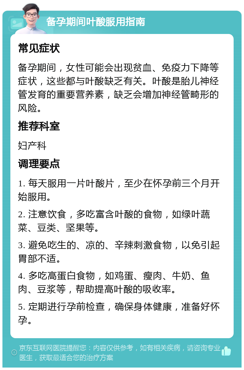 备孕期间叶酸服用指南 常见症状 备孕期间，女性可能会出现贫血、免疫力下降等症状，这些都与叶酸缺乏有关。叶酸是胎儿神经管发育的重要营养素，缺乏会增加神经管畸形的风险。 推荐科室 妇产科 调理要点 1. 每天服用一片叶酸片，至少在怀孕前三个月开始服用。 2. 注意饮食，多吃富含叶酸的食物，如绿叶蔬菜、豆类、坚果等。 3. 避免吃生的、凉的、辛辣刺激食物，以免引起胃部不适。 4. 多吃高蛋白食物，如鸡蛋、瘦肉、牛奶、鱼肉、豆浆等，帮助提高叶酸的吸收率。 5. 定期进行孕前检查，确保身体健康，准备好怀孕。