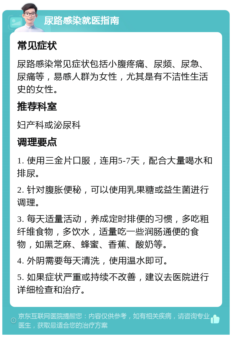 尿路感染就医指南 常见症状 尿路感染常见症状包括小腹疼痛、尿频、尿急、尿痛等，易感人群为女性，尤其是有不洁性生活史的女性。 推荐科室 妇产科或泌尿科 调理要点 1. 使用三金片口服，连用5-7天，配合大量喝水和排尿。 2. 针对腹胀便秘，可以使用乳果糖或益生菌进行调理。 3. 每天适量活动，养成定时排便的习惯，多吃粗纤维食物，多饮水，适量吃一些润肠通便的食物，如黑芝麻、蜂蜜、香蕉、酸奶等。 4. 外阴需要每天清洗，使用温水即可。 5. 如果症状严重或持续不改善，建议去医院进行详细检查和治疗。