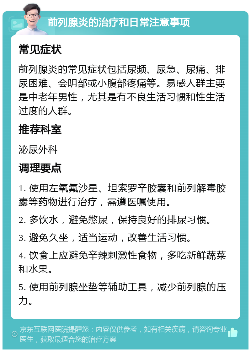 前列腺炎的治疗和日常注意事项 常见症状 前列腺炎的常见症状包括尿频、尿急、尿痛、排尿困难、会阴部或小腹部疼痛等。易感人群主要是中老年男性，尤其是有不良生活习惯和性生活过度的人群。 推荐科室 泌尿外科 调理要点 1. 使用左氧氟沙星、坦索罗辛胶囊和前列解毒胶囊等药物进行治疗，需遵医嘱使用。 2. 多饮水，避免憋尿，保持良好的排尿习惯。 3. 避免久坐，适当运动，改善生活习惯。 4. 饮食上应避免辛辣刺激性食物，多吃新鲜蔬菜和水果。 5. 使用前列腺坐垫等辅助工具，减少前列腺的压力。