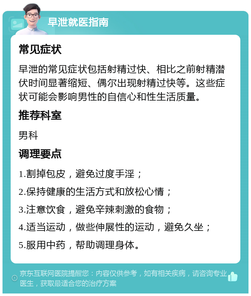 早泄就医指南 常见症状 早泄的常见症状包括射精过快、相比之前射精潜伏时间显著缩短、偶尔出现射精过快等。这些症状可能会影响男性的自信心和性生活质量。 推荐科室 男科 调理要点 1.割掉包皮，避免过度手淫； 2.保持健康的生活方式和放松心情； 3.注意饮食，避免辛辣刺激的食物； 4.适当运动，做些伸展性的运动，避免久坐； 5.服用中药，帮助调理身体。