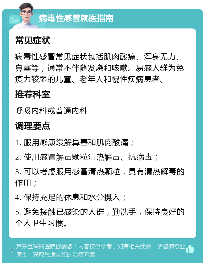 病毒性感冒就医指南 常见症状 病毒性感冒常见症状包括肌肉酸痛、浑身无力、鼻塞等，通常不伴随发烧和咳嗽。易感人群为免疫力较弱的儿童、老年人和慢性疾病患者。 推荐科室 呼吸内科或普通内科 调理要点 1. 服用感康缓解鼻塞和肌肉酸痛； 2. 使用感冒解毒颗粒清热解毒、抗病毒； 3. 可以考虑服用感冒清热颗粒，具有清热解毒的作用； 4. 保持充足的休息和水分摄入； 5. 避免接触已感染的人群，勤洗手，保持良好的个人卫生习惯。