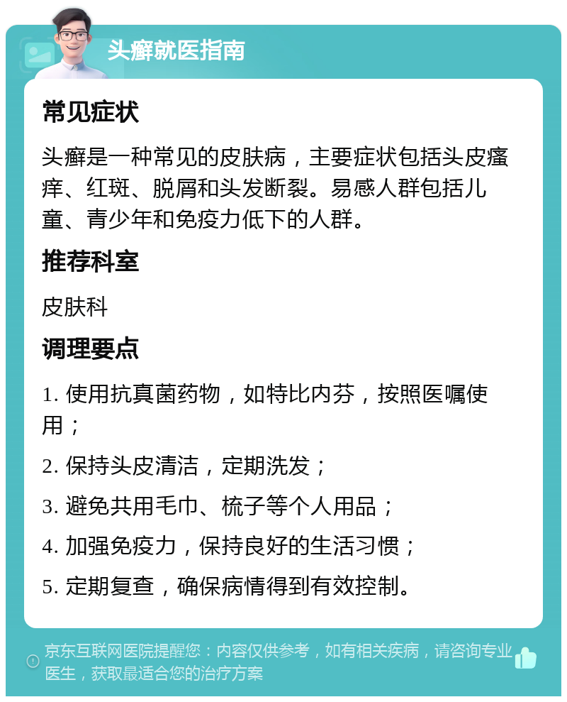 头癣就医指南 常见症状 头癣是一种常见的皮肤病，主要症状包括头皮瘙痒、红斑、脱屑和头发断裂。易感人群包括儿童、青少年和免疫力低下的人群。 推荐科室 皮肤科 调理要点 1. 使用抗真菌药物，如特比内芬，按照医嘱使用； 2. 保持头皮清洁，定期洗发； 3. 避免共用毛巾、梳子等个人用品； 4. 加强免疫力，保持良好的生活习惯； 5. 定期复查，确保病情得到有效控制。