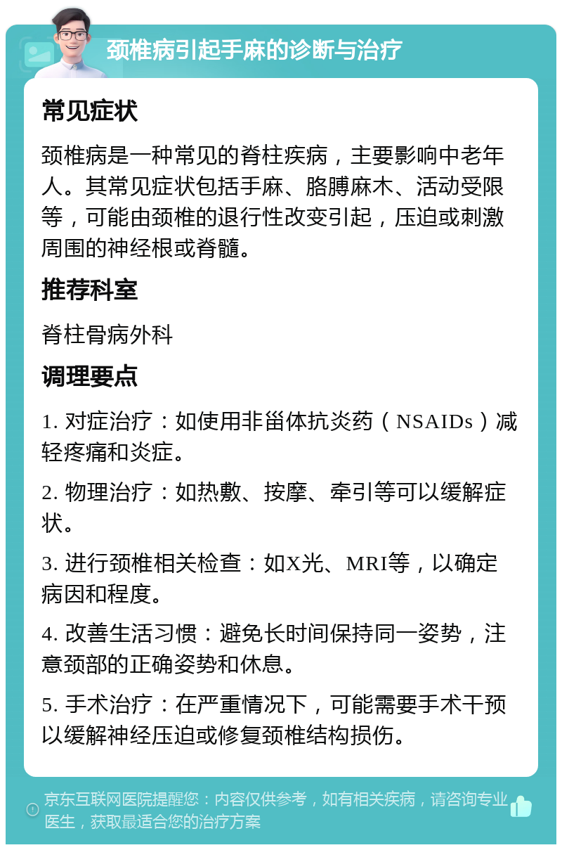 颈椎病引起手麻的诊断与治疗 常见症状 颈椎病是一种常见的脊柱疾病，主要影响中老年人。其常见症状包括手麻、胳膊麻木、活动受限等，可能由颈椎的退行性改变引起，压迫或刺激周围的神经根或脊髓。 推荐科室 脊柱骨病外科 调理要点 1. 对症治疗：如使用非甾体抗炎药（NSAIDs）减轻疼痛和炎症。 2. 物理治疗：如热敷、按摩、牵引等可以缓解症状。 3. 进行颈椎相关检查：如X光、MRI等，以确定病因和程度。 4. 改善生活习惯：避免长时间保持同一姿势，注意颈部的正确姿势和休息。 5. 手术治疗：在严重情况下，可能需要手术干预以缓解神经压迫或修复颈椎结构损伤。