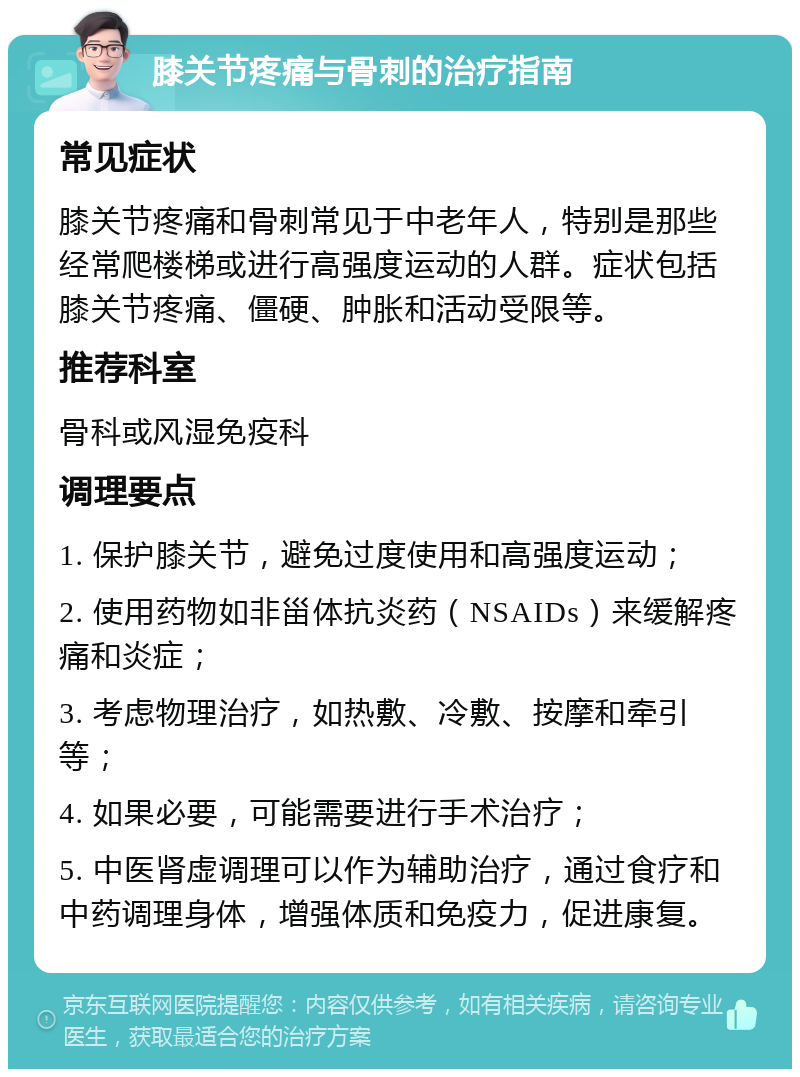 膝关节疼痛与骨刺的治疗指南 常见症状 膝关节疼痛和骨刺常见于中老年人，特别是那些经常爬楼梯或进行高强度运动的人群。症状包括膝关节疼痛、僵硬、肿胀和活动受限等。 推荐科室 骨科或风湿免疫科 调理要点 1. 保护膝关节，避免过度使用和高强度运动； 2. 使用药物如非甾体抗炎药（NSAIDs）来缓解疼痛和炎症； 3. 考虑物理治疗，如热敷、冷敷、按摩和牵引等； 4. 如果必要，可能需要进行手术治疗； 5. 中医肾虚调理可以作为辅助治疗，通过食疗和中药调理身体，增强体质和免疫力，促进康复。