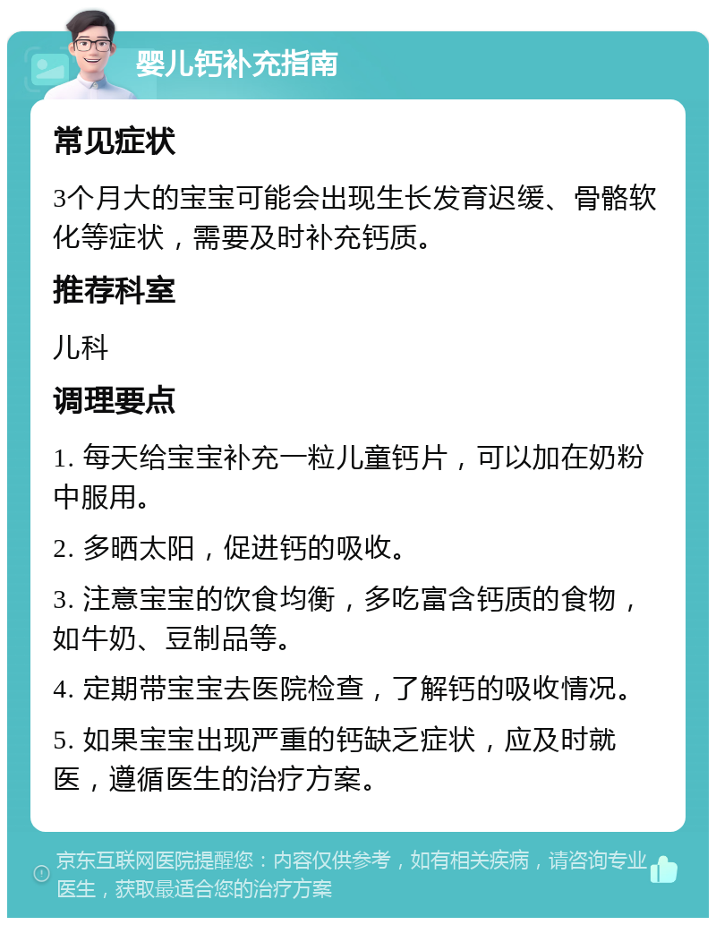 婴儿钙补充指南 常见症状 3个月大的宝宝可能会出现生长发育迟缓、骨骼软化等症状，需要及时补充钙质。 推荐科室 儿科 调理要点 1. 每天给宝宝补充一粒儿童钙片，可以加在奶粉中服用。 2. 多晒太阳，促进钙的吸收。 3. 注意宝宝的饮食均衡，多吃富含钙质的食物，如牛奶、豆制品等。 4. 定期带宝宝去医院检查，了解钙的吸收情况。 5. 如果宝宝出现严重的钙缺乏症状，应及时就医，遵循医生的治疗方案。