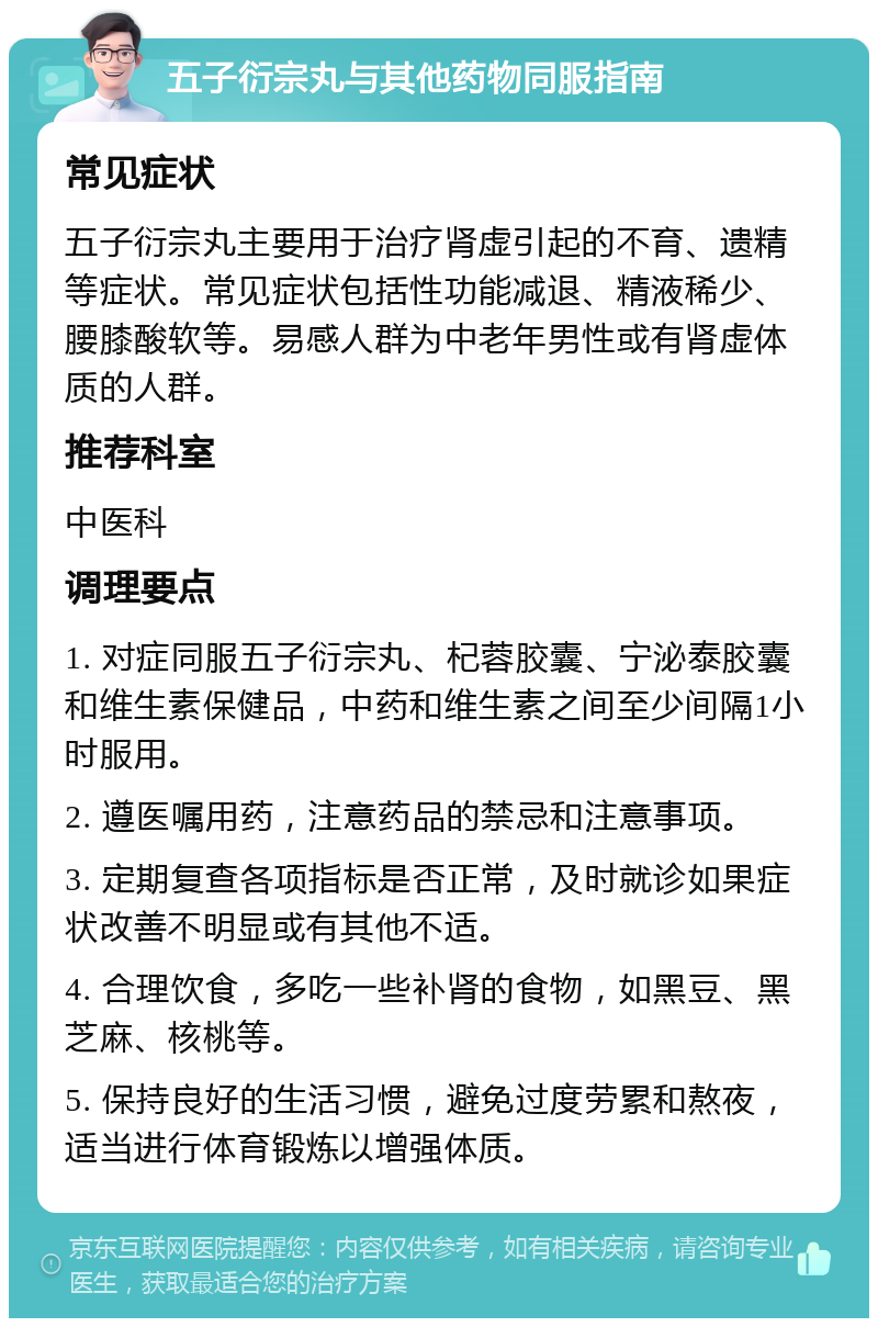 五子衍宗丸与其他药物同服指南 常见症状 五子衍宗丸主要用于治疗肾虚引起的不育、遗精等症状。常见症状包括性功能减退、精液稀少、腰膝酸软等。易感人群为中老年男性或有肾虚体质的人群。 推荐科室 中医科 调理要点 1. 对症同服五子衍宗丸、杞蓉胶囊、宁泌泰胶囊和维生素保健品，中药和维生素之间至少间隔1小时服用。 2. 遵医嘱用药，注意药品的禁忌和注意事项。 3. 定期复查各项指标是否正常，及时就诊如果症状改善不明显或有其他不适。 4. 合理饮食，多吃一些补肾的食物，如黑豆、黑芝麻、核桃等。 5. 保持良好的生活习惯，避免过度劳累和熬夜，适当进行体育锻炼以增强体质。