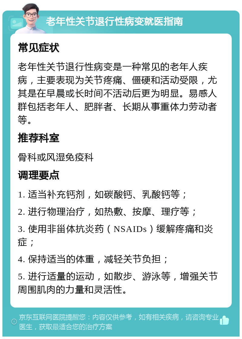 老年性关节退行性病变就医指南 常见症状 老年性关节退行性病变是一种常见的老年人疾病，主要表现为关节疼痛、僵硬和活动受限，尤其是在早晨或长时间不活动后更为明显。易感人群包括老年人、肥胖者、长期从事重体力劳动者等。 推荐科室 骨科或风湿免疫科 调理要点 1. 适当补充钙剂，如碳酸钙、乳酸钙等； 2. 进行物理治疗，如热敷、按摩、理疗等； 3. 使用非甾体抗炎药（NSAIDs）缓解疼痛和炎症； 4. 保持适当的体重，减轻关节负担； 5. 进行适量的运动，如散步、游泳等，增强关节周围肌肉的力量和灵活性。