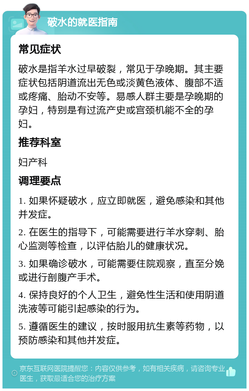 破水的就医指南 常见症状 破水是指羊水过早破裂，常见于孕晚期。其主要症状包括阴道流出无色或淡黄色液体、腹部不适或疼痛、胎动不安等。易感人群主要是孕晚期的孕妇，特别是有过流产史或宫颈机能不全的孕妇。 推荐科室 妇产科 调理要点 1. 如果怀疑破水，应立即就医，避免感染和其他并发症。 2. 在医生的指导下，可能需要进行羊水穿刺、胎心监测等检查，以评估胎儿的健康状况。 3. 如果确诊破水，可能需要住院观察，直至分娩或进行剖腹产手术。 4. 保持良好的个人卫生，避免性生活和使用阴道洗液等可能引起感染的行为。 5. 遵循医生的建议，按时服用抗生素等药物，以预防感染和其他并发症。