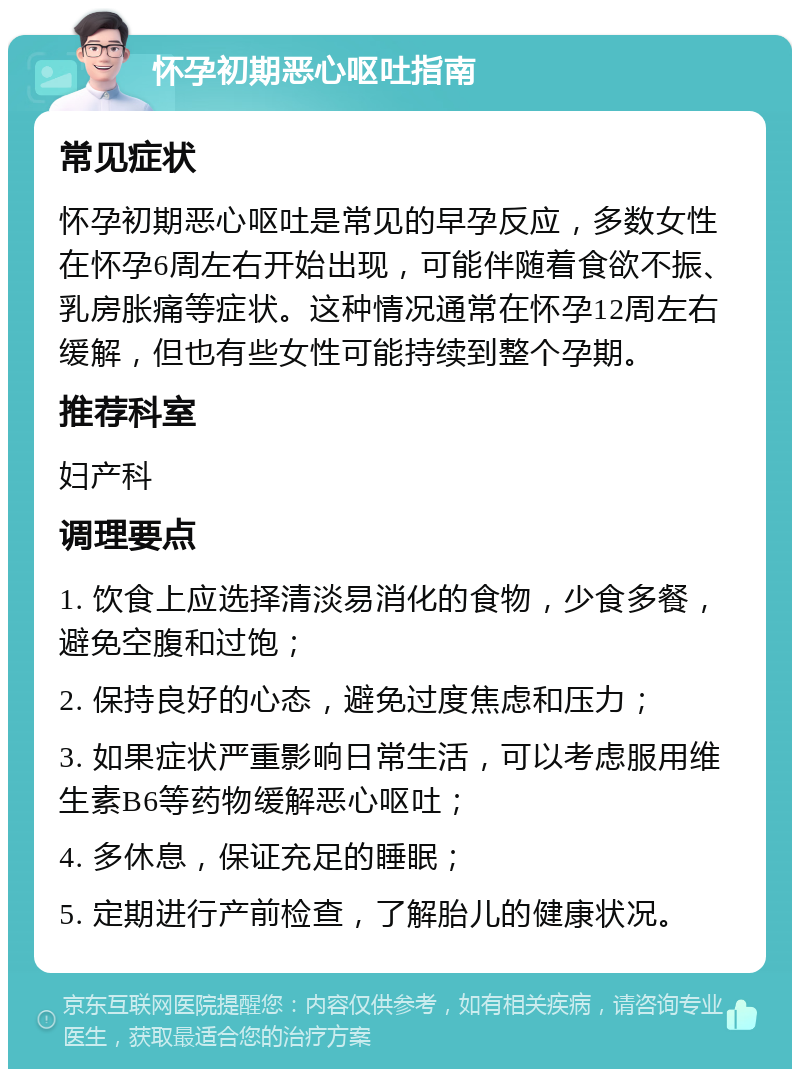 怀孕初期恶心呕吐指南 常见症状 怀孕初期恶心呕吐是常见的早孕反应，多数女性在怀孕6周左右开始出现，可能伴随着食欲不振、乳房胀痛等症状。这种情况通常在怀孕12周左右缓解，但也有些女性可能持续到整个孕期。 推荐科室 妇产科 调理要点 1. 饮食上应选择清淡易消化的食物，少食多餐，避免空腹和过饱； 2. 保持良好的心态，避免过度焦虑和压力； 3. 如果症状严重影响日常生活，可以考虑服用维生素B6等药物缓解恶心呕吐； 4. 多休息，保证充足的睡眠； 5. 定期进行产前检查，了解胎儿的健康状况。