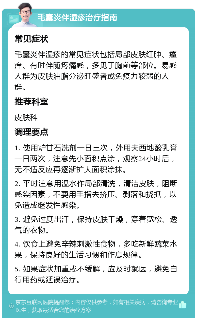 毛囊炎伴湿疹治疗指南 常见症状 毛囊炎伴湿疹的常见症状包括局部皮肤红肿、瘙痒、有时伴随疼痛感，多见于胸前等部位。易感人群为皮肤油脂分泌旺盛者或免疫力较弱的人群。 推荐科室 皮肤科 调理要点 1. 使用炉甘石洗剂一日三次，外用夫西地酸乳膏一日两次，注意先小面积点涂，观察24小时后，无不适反应再逐渐扩大面积涂抹。 2. 平时注意用温水作局部清洗，清洁皮肤，阻断感染因素，不要用手指去挤压、剥落和挠抓，以免造成继发性感染。 3. 避免过度出汗，保持皮肤干燥，穿着宽松、透气的衣物。 4. 饮食上避免辛辣刺激性食物，多吃新鲜蔬菜水果，保持良好的生活习惯和作息规律。 5. 如果症状加重或不缓解，应及时就医，避免自行用药或延误治疗。