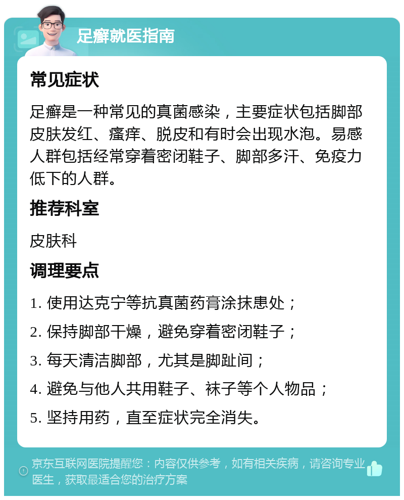 足癣就医指南 常见症状 足癣是一种常见的真菌感染，主要症状包括脚部皮肤发红、瘙痒、脱皮和有时会出现水泡。易感人群包括经常穿着密闭鞋子、脚部多汗、免疫力低下的人群。 推荐科室 皮肤科 调理要点 1. 使用达克宁等抗真菌药膏涂抹患处； 2. 保持脚部干燥，避免穿着密闭鞋子； 3. 每天清洁脚部，尤其是脚趾间； 4. 避免与他人共用鞋子、袜子等个人物品； 5. 坚持用药，直至症状完全消失。