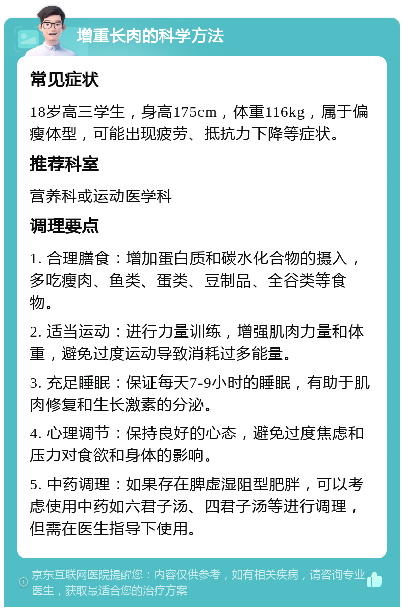 增重长肉的科学方法 常见症状 18岁高三学生，身高175cm，体重116kg，属于偏瘦体型，可能出现疲劳、抵抗力下降等症状。 推荐科室 营养科或运动医学科 调理要点 1. 合理膳食：增加蛋白质和碳水化合物的摄入，多吃瘦肉、鱼类、蛋类、豆制品、全谷类等食物。 2. 适当运动：进行力量训练，增强肌肉力量和体重，避免过度运动导致消耗过多能量。 3. 充足睡眠：保证每天7-9小时的睡眠，有助于肌肉修复和生长激素的分泌。 4. 心理调节：保持良好的心态，避免过度焦虑和压力对食欲和身体的影响。 5. 中药调理：如果存在脾虚湿阻型肥胖，可以考虑使用中药如六君子汤、四君子汤等进行调理，但需在医生指导下使用。