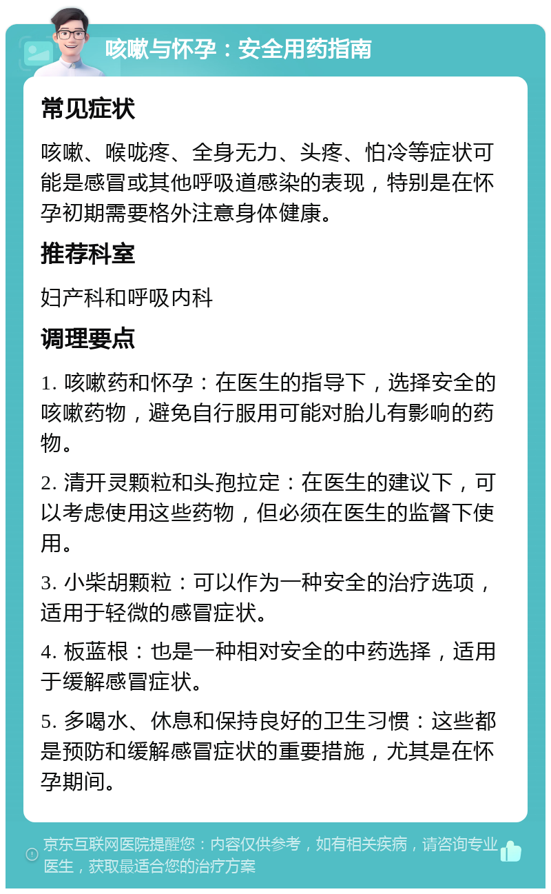 咳嗽与怀孕：安全用药指南 常见症状 咳嗽、喉咙疼、全身无力、头疼、怕冷等症状可能是感冒或其他呼吸道感染的表现，特别是在怀孕初期需要格外注意身体健康。 推荐科室 妇产科和呼吸内科 调理要点 1. 咳嗽药和怀孕：在医生的指导下，选择安全的咳嗽药物，避免自行服用可能对胎儿有影响的药物。 2. 清开灵颗粒和头孢拉定：在医生的建议下，可以考虑使用这些药物，但必须在医生的监督下使用。 3. 小柴胡颗粒：可以作为一种安全的治疗选项，适用于轻微的感冒症状。 4. 板蓝根：也是一种相对安全的中药选择，适用于缓解感冒症状。 5. 多喝水、休息和保持良好的卫生习惯：这些都是预防和缓解感冒症状的重要措施，尤其是在怀孕期间。