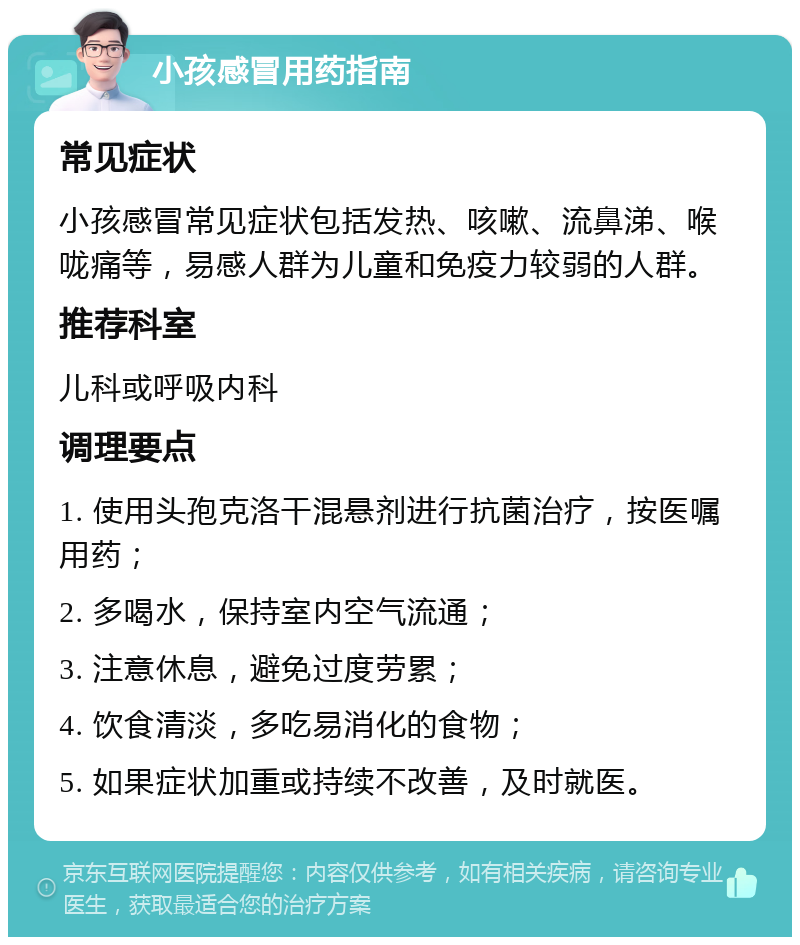 小孩感冒用药指南 常见症状 小孩感冒常见症状包括发热、咳嗽、流鼻涕、喉咙痛等，易感人群为儿童和免疫力较弱的人群。 推荐科室 儿科或呼吸内科 调理要点 1. 使用头孢克洛干混悬剂进行抗菌治疗，按医嘱用药； 2. 多喝水，保持室内空气流通； 3. 注意休息，避免过度劳累； 4. 饮食清淡，多吃易消化的食物； 5. 如果症状加重或持续不改善，及时就医。