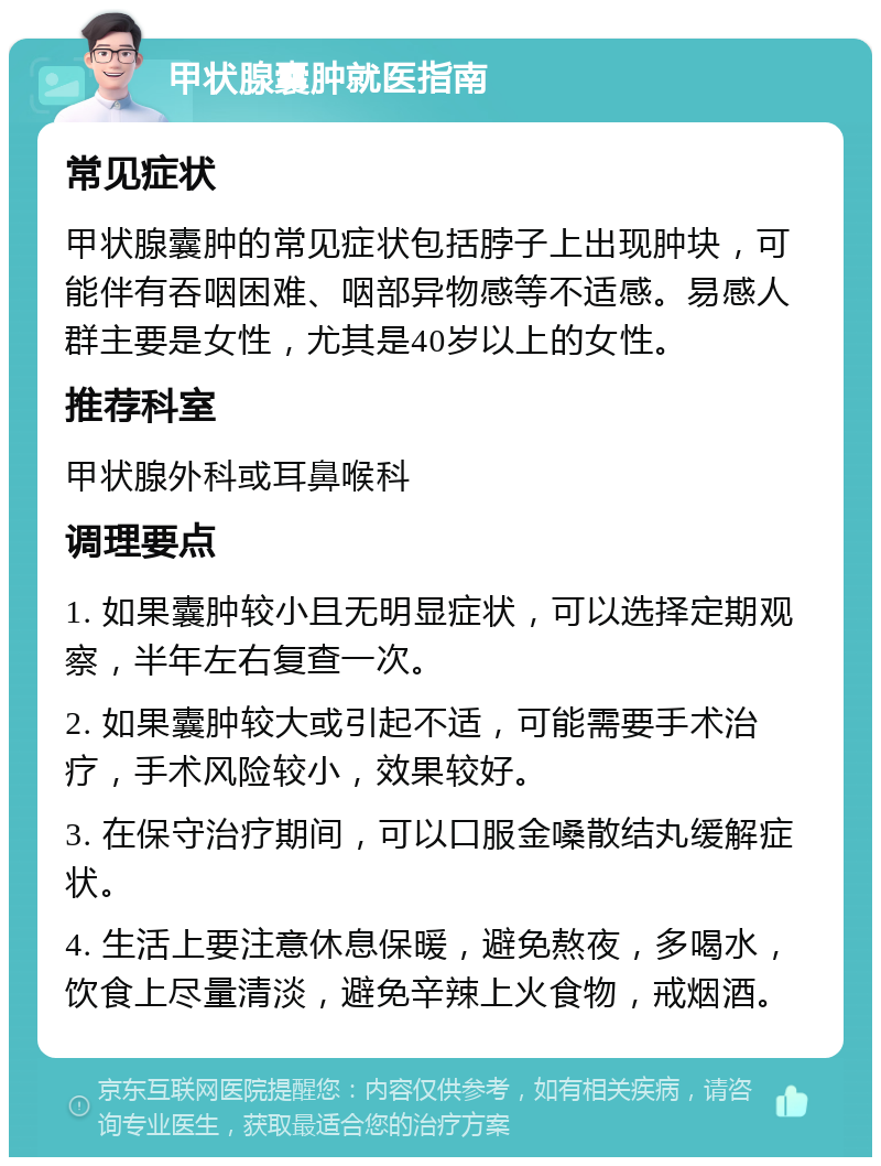 甲状腺囊肿就医指南 常见症状 甲状腺囊肿的常见症状包括脖子上出现肿块，可能伴有吞咽困难、咽部异物感等不适感。易感人群主要是女性，尤其是40岁以上的女性。 推荐科室 甲状腺外科或耳鼻喉科 调理要点 1. 如果囊肿较小且无明显症状，可以选择定期观察，半年左右复查一次。 2. 如果囊肿较大或引起不适，可能需要手术治疗，手术风险较小，效果较好。 3. 在保守治疗期间，可以口服金嗓散结丸缓解症状。 4. 生活上要注意休息保暖，避免熬夜，多喝水，饮食上尽量清淡，避免辛辣上火食物，戒烟酒。