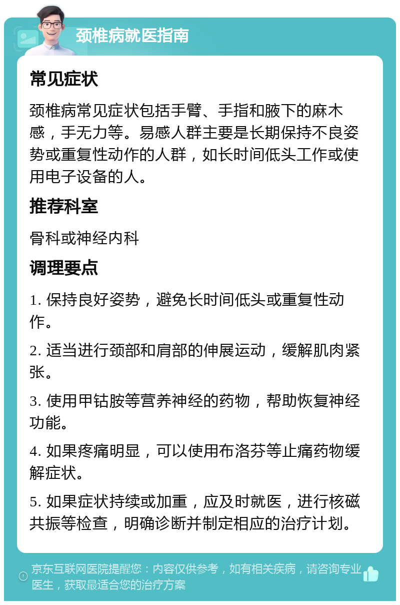 颈椎病就医指南 常见症状 颈椎病常见症状包括手臂、手指和腋下的麻木感，手无力等。易感人群主要是长期保持不良姿势或重复性动作的人群，如长时间低头工作或使用电子设备的人。 推荐科室 骨科或神经内科 调理要点 1. 保持良好姿势，避免长时间低头或重复性动作。 2. 适当进行颈部和肩部的伸展运动，缓解肌肉紧张。 3. 使用甲钴胺等营养神经的药物，帮助恢复神经功能。 4. 如果疼痛明显，可以使用布洛芬等止痛药物缓解症状。 5. 如果症状持续或加重，应及时就医，进行核磁共振等检查，明确诊断并制定相应的治疗计划。