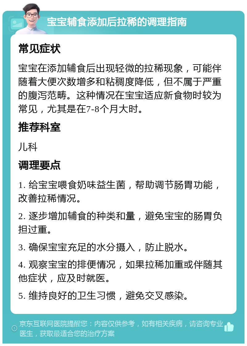 宝宝辅食添加后拉稀的调理指南 常见症状 宝宝在添加辅食后出现轻微的拉稀现象，可能伴随着大便次数增多和粘稠度降低，但不属于严重的腹泻范畴。这种情况在宝宝适应新食物时较为常见，尤其是在7-8个月大时。 推荐科室 儿科 调理要点 1. 给宝宝喂食奶味益生菌，帮助调节肠胃功能，改善拉稀情况。 2. 逐步增加辅食的种类和量，避免宝宝的肠胃负担过重。 3. 确保宝宝充足的水分摄入，防止脱水。 4. 观察宝宝的排便情况，如果拉稀加重或伴随其他症状，应及时就医。 5. 维持良好的卫生习惯，避免交叉感染。