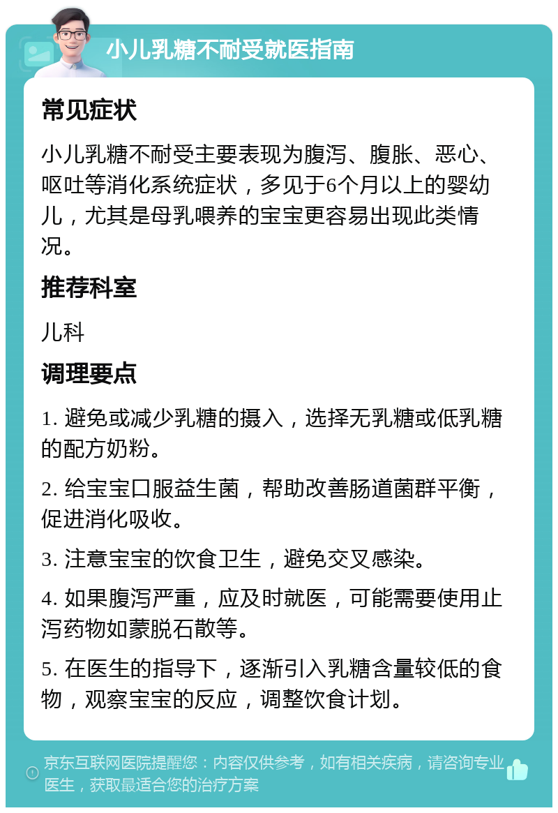 小儿乳糖不耐受就医指南 常见症状 小儿乳糖不耐受主要表现为腹泻、腹胀、恶心、呕吐等消化系统症状，多见于6个月以上的婴幼儿，尤其是母乳喂养的宝宝更容易出现此类情况。 推荐科室 儿科 调理要点 1. 避免或减少乳糖的摄入，选择无乳糖或低乳糖的配方奶粉。 2. 给宝宝口服益生菌，帮助改善肠道菌群平衡，促进消化吸收。 3. 注意宝宝的饮食卫生，避免交叉感染。 4. 如果腹泻严重，应及时就医，可能需要使用止泻药物如蒙脱石散等。 5. 在医生的指导下，逐渐引入乳糖含量较低的食物，观察宝宝的反应，调整饮食计划。