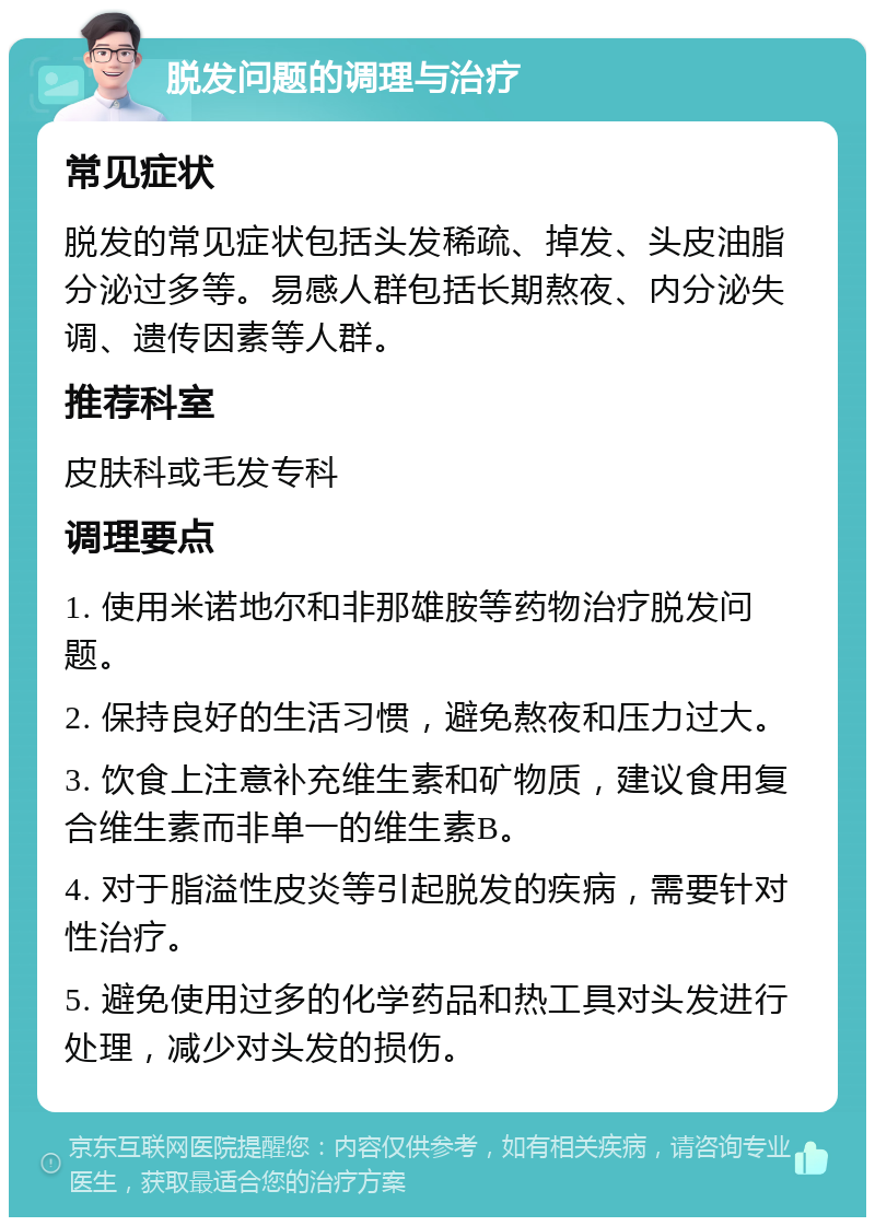 脱发问题的调理与治疗 常见症状 脱发的常见症状包括头发稀疏、掉发、头皮油脂分泌过多等。易感人群包括长期熬夜、内分泌失调、遗传因素等人群。 推荐科室 皮肤科或毛发专科 调理要点 1. 使用米诺地尔和非那雄胺等药物治疗脱发问题。 2. 保持良好的生活习惯，避免熬夜和压力过大。 3. 饮食上注意补充维生素和矿物质，建议食用复合维生素而非单一的维生素B。 4. 对于脂溢性皮炎等引起脱发的疾病，需要针对性治疗。 5. 避免使用过多的化学药品和热工具对头发进行处理，减少对头发的损伤。