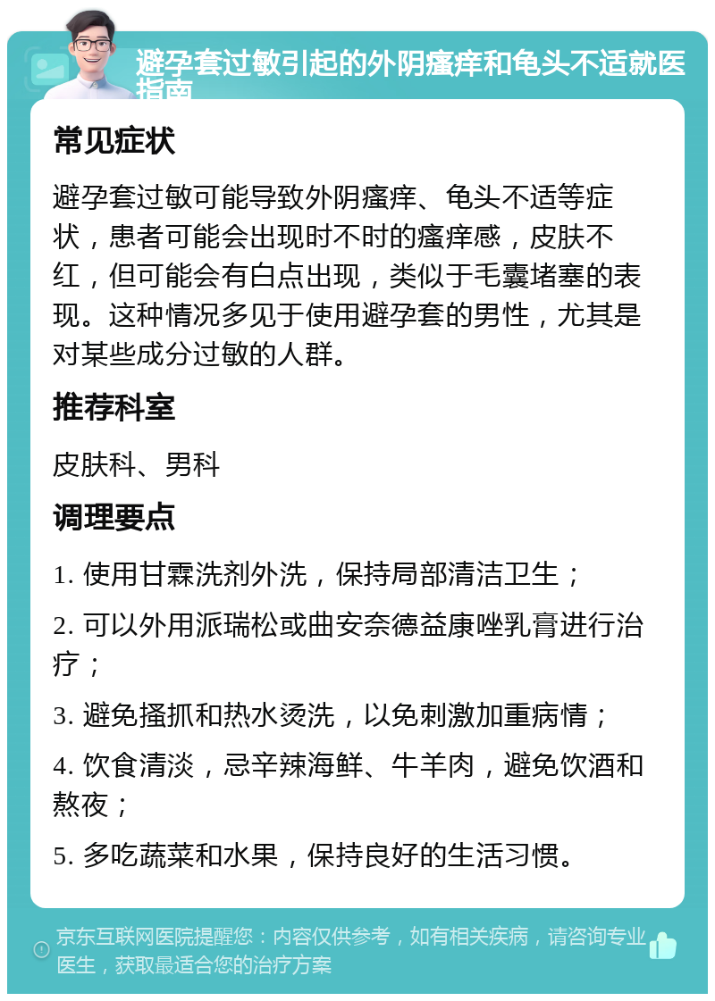 避孕套过敏引起的外阴瘙痒和龟头不适就医指南 常见症状 避孕套过敏可能导致外阴瘙痒、龟头不适等症状，患者可能会出现时不时的瘙痒感，皮肤不红，但可能会有白点出现，类似于毛囊堵塞的表现。这种情况多见于使用避孕套的男性，尤其是对某些成分过敏的人群。 推荐科室 皮肤科、男科 调理要点 1. 使用甘霖洗剂外洗，保持局部清洁卫生； 2. 可以外用派瑞松或曲安奈德益康唑乳膏进行治疗； 3. 避免搔抓和热水烫洗，以免刺激加重病情； 4. 饮食清淡，忌辛辣海鲜、牛羊肉，避免饮酒和熬夜； 5. 多吃蔬菜和水果，保持良好的生活习惯。