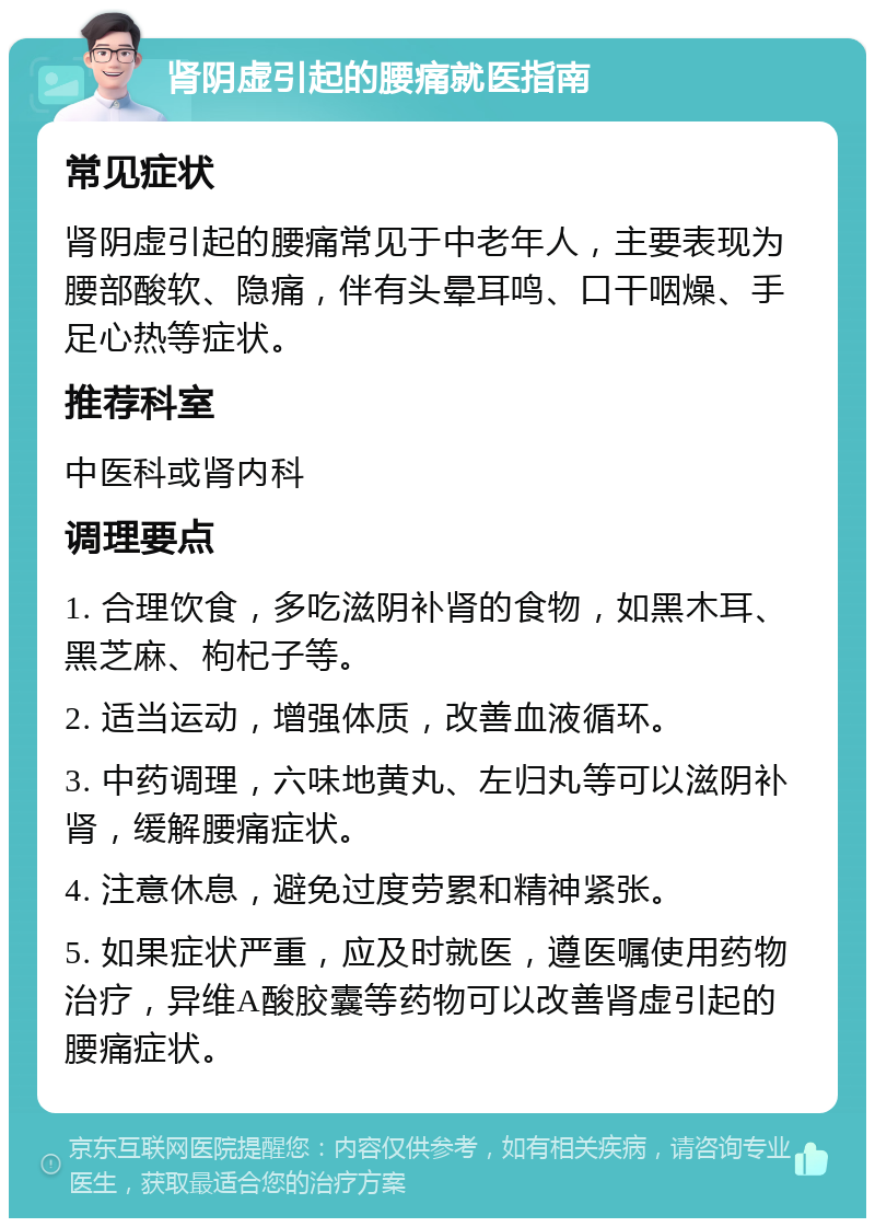 肾阴虚引起的腰痛就医指南 常见症状 肾阴虚引起的腰痛常见于中老年人，主要表现为腰部酸软、隐痛，伴有头晕耳鸣、口干咽燥、手足心热等症状。 推荐科室 中医科或肾内科 调理要点 1. 合理饮食，多吃滋阴补肾的食物，如黑木耳、黑芝麻、枸杞子等。 2. 适当运动，增强体质，改善血液循环。 3. 中药调理，六味地黄丸、左归丸等可以滋阴补肾，缓解腰痛症状。 4. 注意休息，避免过度劳累和精神紧张。 5. 如果症状严重，应及时就医，遵医嘱使用药物治疗，异维A酸胶囊等药物可以改善肾虚引起的腰痛症状。