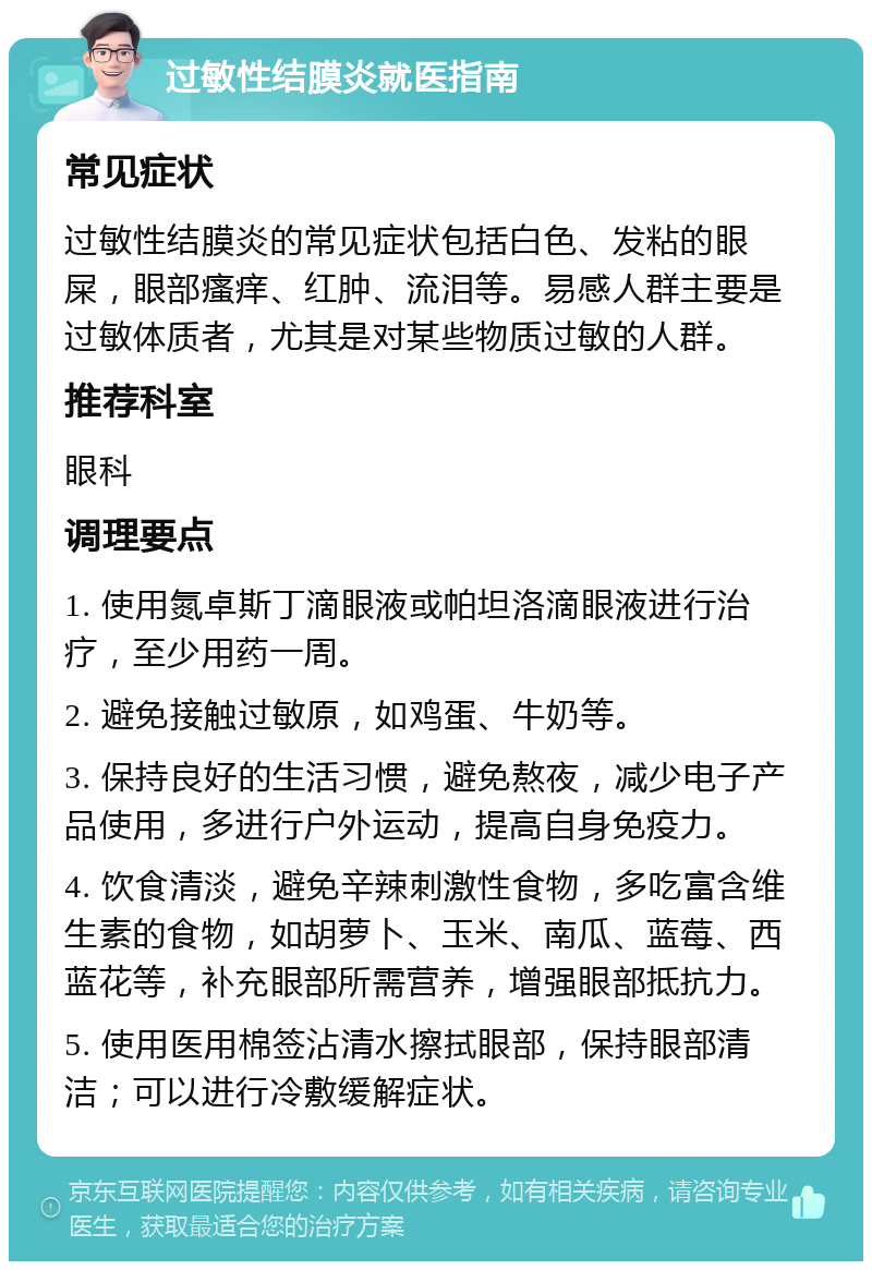 过敏性结膜炎就医指南 常见症状 过敏性结膜炎的常见症状包括白色、发粘的眼屎，眼部瘙痒、红肿、流泪等。易感人群主要是过敏体质者，尤其是对某些物质过敏的人群。 推荐科室 眼科 调理要点 1. 使用氮卓斯丁滴眼液或帕坦洛滴眼液进行治疗，至少用药一周。 2. 避免接触过敏原，如鸡蛋、牛奶等。 3. 保持良好的生活习惯，避免熬夜，减少电子产品使用，多进行户外运动，提高自身免疫力。 4. 饮食清淡，避免辛辣刺激性食物，多吃富含维生素的食物，如胡萝卜、玉米、南瓜、蓝莓、西蓝花等，补充眼部所需营养，增强眼部抵抗力。 5. 使用医用棉签沾清水擦拭眼部，保持眼部清洁；可以进行冷敷缓解症状。